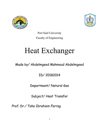 1
Port Said University
Faculty of Engineering
Heat Exchanger
Made by/ Abdelmgeed Mahmoud Abdelmgeed
ID/ 20182014
Department/ Natural Gas
Subject/ Heat Transfer
Prof. Dr./ Taha Ibrahiem Farrag
 