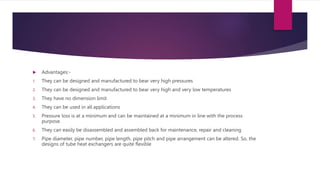  Advantages:-
1. They can be designed and manufactured to bear very high pressures
2. They can be designed and manufactured to bear very high and very low temperatures
3. They have no dimension limit
4. They can be used in all applications
5. Pressure loss is at a minimum and can be maintained at a minimum in line with the process
purpose.
6. They can easily be disassembled and assembled back for maintenance, repair and cleaning
7. Pipe diameter, pipe number, pipe length, pipe pitch and pipe arrangement can be altered. So, the
designs of tube heat exchangers are quite flexible
 