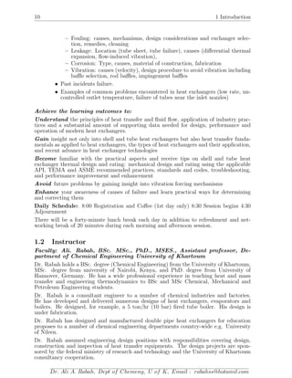 10 1 Introduction
– Fouling: causes, mechanisms, design considerations and exchanger selec-
tion, remedies, cleaning
– Leakage: Location (tube sheet, tube failure), causes (diﬀerential thermal
expansion, ﬂow-induced vibration),
– Corrosion: Type, causes, material of construction, fabrication
– Vibration: causes (velocity), design procedure to avoid vibration including
baﬄe selection, rod baﬄes, impingement baﬄes
• Past incidents failure.
• Examples of common problems encountered in heat exchangers (low rate, un-
controlled outlet temperature, failure of tubes near the inlet nozzles)
Achieve the learning outcomes to:
Understand the principles of heat transfer and ﬂuid ﬂow, application of industry prac-
tices and a substantial amount of supporting data needed for design, performance and
operation of modern heat exchangers.
Gain insight not only into shell and tube heat exchangers but also heat transfer funda-
mentals as applied to heat exchangers, the types of heat exchangers and their application,
and recent advance in heat exchanger technologies
Become familiar with the practical aspects and receive tips on shell and tube heat
exchanger thermal design and rating: mechanical design and rating using the applicable
API, TEMA and ASME recommended practices, standards and codes, troubleshooting,
and performance improvement and enhancement
Avoid future problems by gaining insight into vibration forcing mechanisms
Enhance your awareness of causes of failure and learn practical ways for determining
and correcting them
Daily Schedule: 8:00 Registration and Coﬀee (1st day only) 8:30 Session begins 4:30
Adjournment
There will be a forty-minute lunch break each day in addition to refreshment and net-
working break of 20 minutes during each morning and afternoon session.
1.2 Instructor
Faculty: Ali. Rabah, BSc. MSc., PhD., MSES., Assistant professor, De-
partment of Chemical Engineering University of Khartoum
Dr. Rabah holds a BSc. degree (Chemical Engineering) from the University of Khartoum,
MSc. degree from university of Nairobi, Kenya, and PhD. degree from University of
Hannover, Germany. He has a wide professional experience in teaching heat and mass
transfer and engineering thermodynamics to BSc and MSc Chemical, Mechanical and
Petroleum Engineering students.
Dr. Rabah is a consultant engineer to a number of chemical industries and factories.
He has developed and delivered numerous designs of heat exchangers, evaporators and
boilers. He designed, for example, a 5 ton/hr (10 bar) ﬁred tube boiler. His design is
under fabrication.
Dr. Rabah has designed and manufactured double pipe heat exchangers for education
proposes to a number of chemical engineering departments country-wide e.g. University
of Nileen.
Dr. Rabah assumed engineering design positions with responsibilities covering design,
construction and inspection of heat transfer equipments. The design projects are spon-
sored by the federal ministry of research and technology and the University of Khartoum
consultancy cooperation.
Dr. Ali A. Rabah, Dept of Chemeng, U of K, Email : rabahss@hotamil.com
 