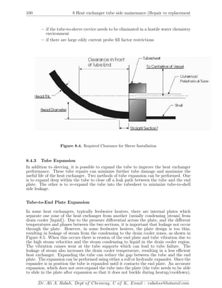 100 8 Heat exchanger tube side mainenance (Repair vs replacement
– if the tube-to-sleeve crevice needs to be eliminated in a hostile water chemistry
environment
– if there are large eddy current probe ﬁll factor restrictions
Figure 8.4. Required Clearance for Sleeve Installation
8.4.3 Tube Expansion
In addition to sleeving, it is possible to expand the tube to improve the heat exchanger
performance. These tube repairs can minimize further tube damage and maximize the
useful life of the heat exchanger. Two methods of tube expansion can be performed. One
is to expand deep within the tube to close oﬀ a leak path between the tube and the end
plate. The other is to re-expand the tube into the tubesheet to minimize tube-to-shell
side leakage.
Tube-to-End Plate Expansion
In some heat exchangers, typically feedwater heaters, there are internal plates which
separate one zone of the heat exchanger from another (usually condensing [steam] from
drain cooler [liquid]). Due to the pressure diﬀerential across the plate, and the diﬀerent
temperatures and phases between the two sections, it is important that leakage not occur
through the plate. However, in some feedwater heaters, the plate design is too thin,
resulting in leakage of steam from the condensing to the drain cooler zones, as shown in
Figure 8.5. When this occurs there is erosion of the end plate and tube vibration due to
the high steam velocities and the steam condensing to liquid in the drain cooler region.
The vibration causes wear at the tube supports which can lead to tube failure. The
leakage of steam also increases the drain cooler temperature, resulting in a less eﬃcient
heat exchanger. Expanding the tube can reduce the gap between the tube and the end
plate. The expansion can be performed using either a roll or hydraulic expander. Once the
expander is in position the tube is expanded until it contacts the end plate. An accurate
expansion, which does not over-expand the tube into the plate (the tube needs to be able
to slide in the plate after expansion so that it does not buckle during heatup/cooldown),
Dr. Ali A. Rabah, Dept of Chemeng, U of K, Email : rabahss@hotamil.com
 