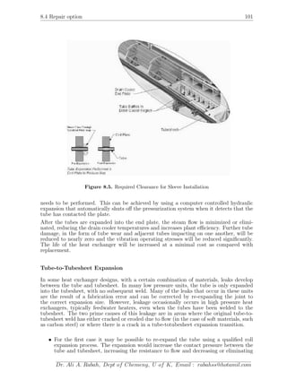 8.4 Repair option 101
Figure 8.5. Required Clearance for Sleeve Installation
needs to be performed. This can be achieved by using a computer controlled hydraulic
expansion that automatically shuts oﬀ the pressurization system when it detects that the
tube has contacted the plate.
After the tubes are expanded into the end plate, the steam ﬂow is minimized or elimi-
nated, reducing the drain cooler temperatures and increases plant eﬃciency. Further tube
damage, in the form of tube wear and adjacent tubes impacting on one another, will be
reduced to nearly zero and the vibration operating stresses will be reduced signiﬁcantly.
The life of the heat exchanger will be increased at a minimal cost as compared with
replacement.
Tube-to-Tubesheet Expansion
In some heat exchanger designs, with a certain combination of materials, leaks develop
between the tube and tubesheet. In many low pressure units, the tube is only expanded
into the tubesheet, with no subsequent weld. Many of the leaks that occur in these units
are the result of a fabrication error and can be corrected by re-expanding the joint to
the correct expansion size. However, leakage occasionally occurs in high pressure heat
exchangers, typically feedwater heaters, even when the tubes have been welded to the
tubesheet. The two prime causes of this leakage are in areas where the original tube-to-
tubesheet weld has either cracked or eroded due to ﬂow (in the case of soft materials, such
as carbon steel) or where there is a crack in a tube-totubesheet expansion transition.
• For the ﬁrst case it may be possible to re-expand the tube using a qualiﬁed roll
expansion process. The expansion would increase the contact pressure between the
tube and tubesheet, increasing the resistance to ﬂow and decreasing or eliminating
Dr. Ali A. Rabah, Dept of Chemeng, U of K, Email : rabahss@hotamil.com
 