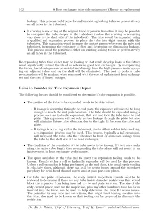 102 8 Heat exchanger tube side mainenance (Repair vs replacement
leakage. This process could be performed on existing leaking tubes or preventatively
on all tubes in the tubesheet.
• If cracking is occurring at the original tube expansion transition it may be possible
to re-expand the tube deeper in the tubesheet (unless the cracking is occurring
very close to the shell side of the tubesheet). The tube would be expanded using
a qualiﬁed roll expansion process, to place the tube into tight contact with the
tubesheet. This expansion would increase the contact pressure between the tube and
tubesheet, increasing the resistance to ﬂow and decreasing or eliminating leakage.
This process could be performed either on existing leaking tubes or preventatively
on all tubes in the tubesheet.
Re-expanding tubes that either may be leaking or that could develop leaks in the future
could signiﬁcantly extend the life of an otherwise good heat exchanger. By re-expanding
the tubes, forced outages can be avoided and damage from the high pressure water spray-
ing on adjacent tubes and on the shell will be eliminated. The cost to perform tube
re-expansions will be minimal when compared with the cost of replacement heat exchang-
ers and the cost of forced outages.
Items to Consider for Tube Expansion Repair
The following factors should be considered to determine if tube expansion is possible.
• The portion of the tube to be expanded needs to be determined.
– If leakage is occurring through the end plate, the expander will need to be long
enough to reach the end plate location. The tube should be expanded using a
process, such as hydraulic expansion, that will not lock the tube into the end
plate. This expansion will not only reduce leakage through the plate but also
will minimize future tube vibration due to the tight ﬁt between the tube and
plate.
– If leakage is occurring within the tubesheet, due to either weld or tube cracking,
a re-expansion process may be used. This process, typically a roll expansion,
will reexpand the tube into the tubesheet to limit or eliminate leakage from
the tube to the shell side of the heat exchanger.
• The condition of the remainder of the tube needs to be known. If there are cracks
along the entire tube length then re-expanding the tube alone will not result in an
improvement in heat exchanger performance.
• The space available at the tube end to insert the expansion tooling needs to be
known. Usually either a roll or hydraulic expander will be used for this process.
Unless a roll expansion is being performed at the end plate, the usual repair tooling
is relatively short, although there can still be access issues around the tubesheet
periphery for hemi-head channel covers and at pass partition plates.
• For tube end plate expansions, the eddy current inspection records need to be
reviewed to determine if there are any tube inside diameter restrictions that would
block the expander from being inserted to the end plate location. The size of the
eddy current probe used for the inspection, plus any other hardware that has been
inserted into the tube, can be used to help determine the tube ID access issues.
The potential for any tube end restrictions, that might limit tooling insertion into
the tube, also need to be known so that tooling can be prepared to eliminate the
restriction.
Dr. Ali A. Rabah, Dept of Chemeng, U of K, Email : rabahss@hotamil.com
 