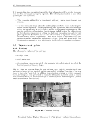 8.5 Replacement option 103
If it appears that tube expansion is possible, then information will be needed to ensure
that the heat exchanger is properly repaired. The following information is used when
planning for tube expansion.
• Tube expansion will need to be coordinated with eddy current inspection and plug
removal.
• The tube expander design (diameter and length) needs to be based on the require-
ments for the expansion. Before performing tube expansions into heat exchanger
tubes, testing needs to be performed to set the tooling operating parameters. De-
pending on the type of expansion, these tests may include setting the rolling torque
for tubesheet re-expansions or setting the hydraulic expansion constants for end
plate expansions. In addition, for the tube-intotubesheet re-expansion process, qual-
iﬁcation testing should be performed. This would consist of hydrostatic leak and
pressure tests and temperature and pressure cycling. These tests would verify that
the expansion parameters were set correctly for the tube reexpansions. exchanger.
8.5 Replacement option
8.5.1 Retubing
The tubes can be replaced, if the unit has:
• straight tubes,
• good access, and
• the remaining components (shell, tube supports, internal structural pieces) of the
heat exchanger are in good shape.
The old tubes are removed from the unit and new ones, typically manufactured from
an improved material, are inserted, and then expanded, into place. Insertion of the new
tubes is shown in Figure 8.6. In addition to performing retubing to replace damaged
tubes, retubing has been performed to eliminate detrimental materials (such as copper
from condenser tubes) to minimize damage to other equipment within the plant (nuclear
steam generators or fossil boilers).
Figure 8.6. Condenser Retubing
Dr. Ali A. Rabah, Dept of Chemeng, U of K, Email : rabahss@hotamil.com
 