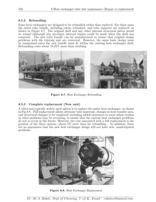 104 8 Heat exchanger tube side mainenance (Repair vs replacement
8.5.2 Rebundling
Some heat exchangers are designed to be rebundled rather than replaced. For these units
the entire tube bundle, including tubes, tubesheet, and tube supports are replaced, as
shown in Figure 8.7. The original shell and any other internal structural pieces would
be reused (although any necessary internal repairs could be made when the shell was
removed). The new tube bundle can be manufactured to ensure that original design
problems with the existing unit are corrected. However, the same basic design must
be maintained since the new bundle must ﬁt within the existing heat exchanger shell.
Rebundling costs about 15-25% more than retubing.
Figure 8.7. Heat Exchanger Rebundling
8.5.3 Complete replacement (New unit)
A third and typically widely used option is to replace the entire heat exchanger, as shown
in Fig.8.8 . Full replacement allows alternate tube materials, changes in heat transfer area,
and structural changes to be employed, including added clearances in areas where erosion
or other problems may be occurring, to ensure that the current heat exchanger problems
do not re-occur in the future. However, the cost associated with a full replacement is the
greatest of the three options, about 5% more than for rebundling . In addition, there
are no guarantees that the new heat exchanger design will not have new, unanticipated
problems.
Figure 8.8. Heat Exchanger Replacement
Dr. Ali A. Rabah, Dept of Chemeng, U of K, Email : rabahss@hotamil.com
 