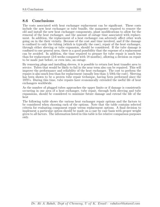 8.6 Conclusions 105
8.6 Conclusions
The costs associated with heat exchanger replacement can be signiﬁcant. These costs
include the new heat exchanger or tube bundle, the manpower required to remove the
old and install the new heat exchanger components, plant modiﬁcations to allow for the
removal of the heat exchanger, and the amount of outage time associated with replace-
ment. In addition, the replacement of a heat exchanger can adversely aﬀect other work
going on in the their vicinity. Because of the cost and time involved, and if the damage
is conﬁned to only the tubing (which is typically the case), repair of the heat exchanger,
through either sleeving or tube expansion, should be considered. If the tube damage is
conﬁned to one general area, there is a good possibility that the expense of a replacement
can be avoided. In addition, the time required to prepare for tube repair is much less
than for replacement (2-6 weeks compared with 18 months), allowing a decision on repair
to be made just before, or even into, an outage.
By removing plugs and installing sleeves, it is possible to return lost heat transfer area to
service. Tubes that would be likely to fail in the near term also can be repaired. This will
improve the performance and reliability of the heat exchanger. The cost to perform the
repairs is also much less than for replacement (usually less than 1/10th the cost). Sleeving
has been shown to be a proven tube repair technique, having been performed since the
1970’s. During this time, tube repairs have economically extended the useful life of heat
exchangers worldwide.
As the number of plugged tubes approaches the upper limits or if damage is consistently
occurring in one area of a heat exchanger, tube repair, through both sleeving and tube
expansions, should be considered to minimize future damage and extend the life of the
heat
The following table shows the various heat exchanger repair options and the factors to
be considered when choosing each of the options. Note that the table contains selected
criteria for evaluating component repair versus replacement options. A ﬁnal decision to
implement a particular option should be made on a case by case basis with proper weight
given to all factors. The information listed in this table is for relative comparison purposes
only.
Dr. Ali A. Rabah, Dept of Chemeng, U of K, Email : rabahss@hotamil.com
 