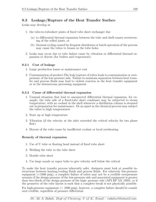 9.3 Leakage/Rupture of the Heat Transfer Surface 109
9.3 Leakage/Rupture of the Heat Transfer Surface
Leaks may develop at
1. the tube-to-tubesheet joints of ﬁxed tube sheet exchanger due
(a) to diﬀerential thermal expansion between the tube and shell causes overstress-
ing of the rolled joints, or
(b) thermal cycling caused by frequent shutdowns or batch operation of the process
may cause the tubes to loosen in the tube holes.
2. Leaks may occur due to tube failure cause by vibration or diﬀerential thermal ex-
pansion or dryout (for boilers and evaporators)
9.3.1 Cost of leakage
1. Large production losses or maintenance cost
2. Contamination of product:The leak/rupture of tubes leads to contamination or over-
pressure of the low-pressure side. Failure to maintain separation between heat trans-
fer and process ﬂuids may lead to violent reaction in the heat transfer equipment
or in the downstream processing equipment.
9.3.2 Cause of diﬀerential thermal expansion
1. Unusual situation that lead to unexpected diﬀerential thermal expansion, for ex-
ample, the tube side of a ﬁxed-tube sheet condenser may be subjected to steam
temperature, with no coolant in the shell whenever a distillation column is steamed
out in preparation for maintenance. Or an upset in the chemical process may subject
the tubes to high temperatures
2. Start up at high temperature
3. Vibration (if the velocity at the inlet exceeded the critical velocity for two phase
ﬂow)
4. Dryout of the tube cause by insuﬃcient coolant or local overheating
Remedy of thermal expansion
1. Use of U tube or ﬂoating head instead of ﬁxed tube sheet
2. Welding the tube to the tube sheet
3. Double tube sheet
4. Use large nozzle or vapor belts to give velocity well below the critical
To make the heat transfer process inherently safer, designers must look at possible in-
teractions between heating/cooling ﬂuids and process ﬂuids. For relatively low-pressure
equipment (<1000 psig), a complete failure of tubes may not be a credible overpressure
scenario if the design pressure of the low-pressure side and associated equipment is greater
than two-thirds of the design pressure of the high- pressure side (API RP 521 1993), or if
the geometry of the tube layout is such that a complete break is not physically possible.
For high-pressure equipment (> 1000 psig), however, a complete failure should be consid-
ered credible, regardless of pressure diﬀerential.
Dr. Ali A. Rabah, Dept of Chemeng, U of K, Email : rabahss@hotamil.com
 