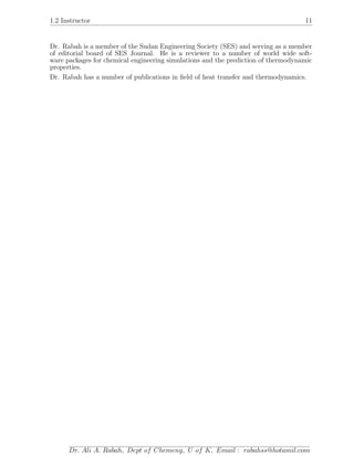 1.2 Instructor 11
Dr. Rabah is a member of the Sudan Engineering Society (SES) and serving as a member
of editorial board of SES Journal. He is a reviewer to a number of world wide soft-
ware packages for chemical engineering simulations and the prediction of thermodynamic
properties.
Dr. Rabah has a number of publications in ﬁeld of heat transfer and thermodynamics.
Dr. Ali A. Rabah, Dept of Chemeng, U of K, Email : rabahss@hotamil.com
 