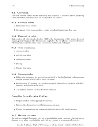 110 9 Troubleshooting
9.4 Corrosion
The heat transfer surface reacts chemically with elements of the ﬂuid stream producing
a less conductive, corrosion layer on all or part of the surface.
9.4.1 Corrosion eﬀects
1. Premature metal failures
2. the deposit of corrosion products reduce both heat transfer and ﬂow rate.
9.4.2 Causes of corrosion
High content of total dissolved solids (TDS), the dissimilarity of the metal, dissolved
oxygen, penetrating ions like chlorides and sulphates, the low pH and presence of various
other impurities are the prime cause of corrosion in the heat exchanger.
9.4.3 Type of corrosion
• stress corrosion
• galvanic corrosion
• uniform corrosion
• Pitting
• Crevice Corrosion
9.4.4 Stress corrosion
• Diﬀerential expansion between tubes and shell in ﬁxed-tube-sheet exchangers can
develop stresses, which lead to stress corrosion.
• Overthinning: Expanding the tube into the tube sheet reduces the tube wall thick-
ness and work-hardens the metal.
• The induced stresses can lead to stress corrosion.
Controlling Stress Corrosion Cracking
• Proper selection of the appropriate material.
• Remove the chemical species that promotes cracking.
• Change the manufacturing process or design to reduce the tensile stresses.
9.4.5 Galvanic corrosion
Galvanic corrosion is frequently referred to as dissimilar metal corrosion. Galvanic corro-
sion can occur when two dissimilar materials are coupled in a corrosive electrolyte.
Dr. Ali A. Rabah, Dept of Chemeng, U of K, Email : rabahss@hotamil.com
 