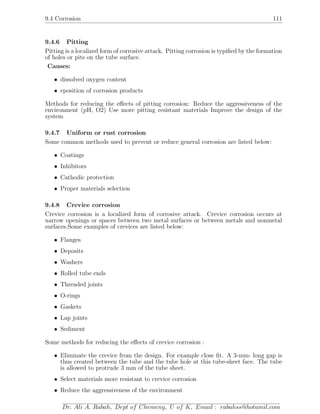 9.4 Corrosion 111
9.4.6 Pitting
Pitting is a localized form of corrosive attack. Pitting corrosion is typiﬁed by the formation
of holes or pits on the tube surface.
Causes:
• dissolved oxygen content
• eposition of corrosion products
Methods for reducing the eﬀects of pitting corrosion: Reduce the aggressiveness of the
environment (pH, O2) Use more pitting resistant materials Improve the design of the
system
9.4.7 Uniform or rust corrosion
Some common methods used to prevent or reduce general corrosion are listed below:
• Coatings
• Inhibitors
• Cathodic protection
• Proper materials selection
9.4.8 Crevice corrosion
Crevice corrosion is a localized form of corrosive attack. Crevice corrosion occurs at
narrow openings or spaces between two metal surfaces or between metals and nonmetal
surfaces.Some examples of crevices are listed below:
• Flanges
• Deposits
• Washers
• Rolled tube ends
• Threaded joints
• O-rings
• Gaskets
• Lap joints
• Sediment
Some methods for reducing the eﬀects of crevice corrosion :
• Eliminate the crevice from the design. For example close ﬁt. A 3-mm- long gap is
thus created between the tube and the tube hole at this tube-sheet face. The tube
is allowed to protrude 3 mm of the tube sheet.
• Select materials more resistant to crevice corrosion
• Reduce the aggressiveness of the environment
Dr. Ali A. Rabah, Dept of Chemeng, U of K, Email : rabahss@hotamil.com
 