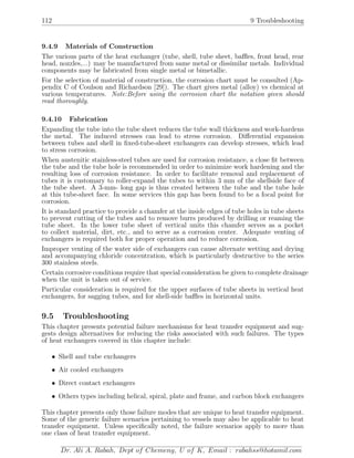 112 9 Troubleshooting
9.4.9 Materials of Construction
The various parts of the heat exchanger (tube, shell, tube sheet, baﬄes, front head, rear
head, nozzles,...) may be manufactured from same metal or dissimilar metals. Individual
components may be fabricated from single metal or bimetallic.
For the selection of material of construction, the corrosion chart must be consulted (Ap-
pendix C of Coulson and Richardson [29]). The chart gives metal (alloy) vs chemical at
various temperatures. Note:Before using the corrosion chart the notation given should
read thoroughly.
9.4.10 Fabrication
Expanding the tube into the tube sheet reduces the tube wall thickness and work-hardens
the metal. The induced stresses can lead to stress corrosion. Diﬀerential expansion
between tubes and shell in ﬁxed-tube-sheet exchangers can develop stresses, which lead
to stress corrosion.
When austenitic stainless-steel tubes are used for corrosion resistance, a close ﬁt between
the tube and the tube hole is recommended in order to minimize work hardening and the
resulting loss of corrosion resistance. In order to facilitate removal and replacement of
tubes it is customary to roller-expand the tubes to within 3 mm of the shellside face of
the tube sheet. A 3-mm- long gap is thus created between the tube and the tube hole
at this tube-sheet face. In some services this gap has been found to be a focal point for
corrosion.
It is standard practice to provide a chamfer at the inside edges of tube holes in tube sheets
to prevent cutting of the tubes and to remove burrs produced by drilling or reaming the
tube sheet. In the lower tube sheet of vertical units this chamfer serves as a pocket
to collect material, dirt, etc., and to serve as a corrosion center. Adequate venting of
exchangers is required both for proper operation and to reduce corrosion.
Improper venting of the water side of exchangers can cause alternate wetting and drying
and accompanying chloride concentration, which is particularly destructive to the series
300 stainless steels.
Certain corrosive conditions require that special consideration be given to complete drainage
when the unit is taken out of service.
Particular consideration is required for the upper surfaces of tube sheets in vertical heat
exchangers, for sagging tubes, and for shell-side baﬄes in horizontal units.
9.5 Troubleshooting
This chapter presents potential failure mechanisms for heat transfer equipment and sug-
gests design alternatives for reducing the risks associated with such failures. The types
of heat exchangers covered in this chapter include:
• Shell and tube exchangers
• Air cooled exchangers
• Direct contact exchangers
• Others types including helical, spiral, plate and frame, and carbon block exchangers
This chapter presents only those failure modes that are unique to heat transfer equipment.
Some of the generic failure scenarios pertaining to vessels may also be applicable to heat
transfer equipment. Unless speciﬁcally noted, the failure scenarios apply to more than
one class of heat transfer equipment.
Dr. Ali A. Rabah, Dept of Chemeng, U of K, Email : rabahss@hotamil.com
 