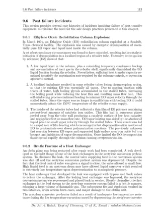 9.6 Past failure incidents 113
9.6 Past failure incidents
This section provides several case histories of incidents involving failure of heat transfer
equipment to reinforce the need for the safe design practices presented in this chapter.
9.6.1 Ethylene Oxide Redistillation Column Explosion:
In March 1991, an Ethylene Oxide (EO) redistillation column exploded at a Seadrift,
Texas chemical facility. The explosion was caused by energetic decomposition of essen-
tially pure EO vapor and liquid mist inside the column.
A set of extraordinary circumstances was found to have coincided, resulting in the catalytic
initiation of decomposition in a localized region of a reboiler tube. Extensive investigation
by reference [158] showed that:
1. A low liquid level in the column, plus a coinciding temporary condensate backup
and accumulation of inert gas in the reboiler shell, signiﬁcantly diminished the EO
liquid fraction leaving the reboiler. Nevertheless, suﬃcient heat transfer capacity re-
mained to satisfy the vaporization rate required by the column controls, so operation
appeared normal.
2. A localized imbalance resulted in some reboiler tubes losing thermosyphon action,
so that the existing EO was essentially all vapor. Due to ongoing reaction with
traces of water, high boiling glycols accumulated in the stalled tubes, increasing
the boiling point while reducing the heat ﬂux and resulting mass ﬂow rate. This
self-reinforcing process continued leading to minimal EO vapor velocity through the
stalled tubes. Since the vapor was no longer in equilibrium with boiling EO it could
momentarily attain the 150o
C temperature of the reboiler steam supply.
3. The insides of the reboiler tubes had collected a thin ﬁlm of EO polymer containing
percent-level amounts of catalytic iron oxides. This ﬁlm had in numerous places
peeled away from the tube wall producing a catalytic surface of low heat capacity
and negligible eﬀect on mass ﬂow rate. EO vapor heating was aided by the absence of
liquid plus the small vapor velocity through the stalled tubes. These conditions led
to a rapid rate of ﬁlm heating which encouraged a fast disproportionation reaction of
EO to predominate over slower polymerization reactions. The previously unknown
fast reaction between EO vapor and supported high surface area iron oxide led to a
hotspot and initiation of vapor decomposition. Once ignited the EO decomposition
ﬂame spread rapidly through the column causing overpressurization.
9.6.2 Brittle Fracture of a Heat Exchanger
An oleﬁn plant was being restarted after repair work had been completed. A leak devel-
oped on the inlet ﬂange of one of the heat exchangers in the acetylene conversion preheat
system. To eliminate the leak, the control valve supplying feed to the conversion system
was shut oﬀ and the acetylene conversion preheat system was depressured. Despite the
fact that the feed control valve was given a signal to close, the valve allowed a small ﬂow.
High liquid level in an upstream drum may have allowed liquid carryover which resulted
in extremely low temperature upon depressurization to atmospheric pressure.
The heat exchanger that developed the leak was equipped with bypass and block valves
to isolate the exchanger. After the leaking heat exchanger was bypassed, the acetylene
conversion system was repressured and placed back in service. Shortly thereafter, the ﬁrst
exchanger in the feed stream to the acetylene converter system failed in a brittle manner,
releasing a large volume of ﬂammable gas. The subsequent ﬁre and explosion resulted in
two fatalities, seven serious burn cases, and major damage to the oleﬁns unit.
The acetylene converter pre-heater failed as a result of inadequate lowtemperature resis-
tance during the low temperature excursion caused by depressuring the acetylene converter
Dr. Ali A. Rabah, Dept of Chemeng, U of K, Email : rabahss@hotamil.com
 