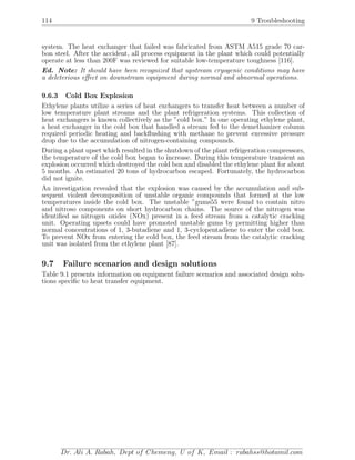 114 9 Troubleshooting
system. The heat exchanger that failed was fabricated from ASTM A515 grade 70 car-
bon steel. After the accident, all process equipment in the plant which could potentially
operate at less than 200F was reviewed for suitable low-temperature toughness [116].
Ed. Note: It should have been recognized that upstream cryogenic conditions may have
a deleterious eﬀect on downstream equipment during normal and abnormal operations.
9.6.3 Cold Box Explosion
Ethylene plants utilize a series of heat exchangers to transfer heat between a number of
low temperature plant streams and the plant refrigeration systems. This collection of
heat exchangers is known collectively as the ”cold box.” In one operating ethylene plant,
a heat exchanger in the cold box that handled a stream fed to the demethanizer column
required periodic heating and backﬂushing with methane to prevent excessive pressure
drop due to the accumulation of nitrogen-containing compounds.
During a plant upset which resulted in the shutdown of the plant refrigeration compressors,
the temperature of the cold box began to increase. During this temperature transient an
explosion occurred which destroyed the cold box and disabled the ethylene plant for about
5 months. An estimated 20 tons of hydrocarbon escaped. Fortunately, the hydrocarbon
did not ignite.
An investigation revealed that the explosion was caused by the accumulation and sub-
sequent violent decomposition of unstable organic compounds that formed at the low
temperatures inside the cold box. The unstable ”gums55 were found to contain nitro
and nitroso components on short hydrocarbon chains. The source of the nitrogen was
identiﬁed as nitrogen oxides (NOx) present in a feed stream from a catalytic cracking
unit. Operating upsets could have promoted unstable gums by permitting higher than
normal concentrations of 1, 3-butadiene and 1, 3-cyclopentadiene to enter the cold box.
To prevent NOx from entering the cold box, the feed stream from the catalytic cracking
unit was isolated from the ethylene plant [87].
9.7 Failure scenarios and design solutions
Table 9.1 presents information on equipment failure scenarios and associated design solu-
tions speciﬁc to heat transfer equipment.
Dr. Ali A. Rabah, Dept of Chemeng, U of K, Email : rabahss@hotamil.com
 