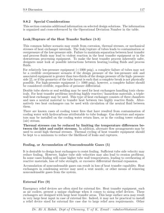 9.8 Discussion 117
9.8.2 Special Considerations
This section contains additional information on selected design solutions. The information
is organized and cross-referenced by the Operational Deviation Number in the table.
Leak/Rupture of the Heat Transfer Surface (1-3)
This common failure scenario may result from corrosion, thermal stresses, or mechanical
stresses of heat exchanger internals. The leak/rupture of tubes leads to contamination or
overpressure of the low-pressure side. Failure to maintain separation between heat transfer
and process ﬂuids may lead to violent reaction in the heat transfer equipment or in the
downstream processing equipment. To make the heat transfer process inherently safer,
designers must look at possible interactions between heating/cooling ﬂuids and process
ﬂuids.
For relatively low-pressure equipment (<1000 psig), a complete failure of tubes may not
be a credible overpressure scenario if the design pressure of the low-pressure side and
associated equipment is greater than two-thirds of the design pressure of the high- pressure
side [2], or if the geometry of the tube layout is such that a complete break is not physically
possible. For high-pressure equipment (> 1000 psig), however, a complete failure should
be considered credible, regardless of pressure diﬀerential.
Double tube sheets or seal welding may be used for heat exchangers handling toxic chem-
icals. For heat transfer problems involving highly reactive/ hazardous materials, a triple-
wall heat exchanger may be used. This type of heat exchanger consists of three chambers
and uses a neutral material to transfer heat between two highly reactive ﬂuids. Alter-
natively two heat exchangers can be used with circulation of the neutral ﬂuid between
them.
There are known cases of cooling tower ﬁres that have resulted from contamination of
cooling water with hydrocarbons attributable to tube leakage. Gas detectors and separa-
tors may be installed on the cooling water return lines, or in the cooling tower exhaust
(air) stream.
Thermal stresses can be reduced by limiting the temperature diﬀerences be-
tween the inlet and outlet streams. In addition, alternate ﬂow arrangements may be
used to avoid high thermal stresses. Thermal cycling of heat transfer equipment should
be kept to a minimum to reduce the likelihood of leaks and ruptures.
Fouling, or Accumulation of Noncondensable Gases (5)
It is desirable to design heat exchangers to resist fouling. Suﬃcient tube side velocity may
reduce fouling. However, higher tube side velocities may also lead to erosion problems.
In some cases fouling will cause higher tube wall temperatures, leading to overheating of
reactive materials, loss of tube strength, or excessive diﬀerential thermal expansion.
Accumulation of noncondensable gases can result in loss of heat transfer capability. Heat
exchangers in condensing service may need a vent nozzle, or other means of removing
noncondensable gases from the system.
External Fire (9)
Emergency relief devices are often sized for external ﬁre. Heat transfer equipment, such
as air coolers, present a unique challenge when it comes to sizing relief devices. These
exchangers are designed with large heat transfer areas. This large surface area may result
in very large heat input in case of external ﬁre. Indeed, it may not be practical to install
a relief device sized for external ﬁre case due to large relief area requirements. Other
Dr. Ali A. Rabah, Dept of Chemeng, U of K, Email : rabahss@hotamil.com
 