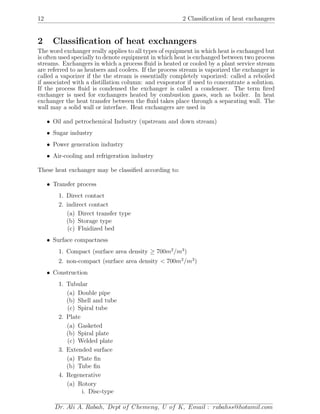 12 2 Classiﬁcation of heat exchangers
2 Classiﬁcation of heat exchangers
The word exchanger really applies to all types of equipment in which heat is exchanged but
is often used specially to denote equipment in which heat is exchanged between two process
streams. Exchangers in which a process ﬂuid is heated or cooled by a plant service stream
are referred to as heatsers and coolers. If the process stream is vaporized the exchanger is
called a vaporizer if the the stream is essentially completely vaporized: called a reboiled
if associated with a distillation column: and evaporator if used to concentrate a solution.
If the process ﬂuid is condensed the exchanger is called a condenser. The term ﬁred
exchanger is used for exchangers heated by combustion gases, such as boiler. In heat
exchanger the heat transfer between the ﬂuid takes place through a separating wall. The
wall may a solid wall or interface. Heat exchangers are used in
• Oil and petrochemical Industry (upstream and down stream)
• Sugar industry
• Power generation industry
• Air-cooling and refrigeration industry
These heat exchanger may be classiﬁed according to:
• Transfer process
1. Direct contact
2. indirect contact
(a) Direct transfer type
(b) Storage type
(c) Fluidized bed
• Surface compactness
1. Compact (surface area density ≥ 700m2
/m3
)
2. non-compact (surface area density < 700m2
/m3
)
• Construction
1. Tubular
(a) Double pipe
(b) Shell and tube
(c) Spiral tube
2. Plate
(a) Gasketed
(b) Spiral plate
(c) Welded plate
3. Extended surface
(a) Plate ﬁn
(b) Tube ﬁn
4. Regenerative
(a) Rotory
i. Disc-type
Dr. Ali A. Rabah, Dept of Chemeng, U of K, Email : rabahss@hotamil.com
 