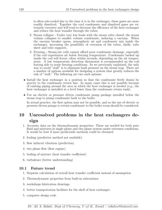 120 10 Unresolved problems in the heat exchangers design
is often sub-cooled due to the time it is in the exchanger, these gases are more
readily dissolved. Together the cool condensate and dissolved gases are ex-
tremely corrosive and will tend to decrease the eﬃciency of the heat exchanger
and reduce the heat transfer through the tubes.
2. Steam collapse - Under very low loads with the steam valve closed, the steam
volume collapses to smaller volume condensate, inducing a vacuum. When
the vacuum breaker opens, atmospheric air and condensate mix inside the
exchanger, increasing the possibility of corrosion of the tubes, shells, tube
sheet and tube supports.
3. Freezing - Steam/air coils cannot aﬀord poor condensate drainage, especially
if the coil experiences air below freezing temperature. Condensate backed up
inside the coil will freeze, often within seconds, depending on the air temper-
ature. A low temperature detection thermostat is recommended on the coil
leaving side to sense freezing conditions. As we previously explained, the only
way to avoid ”stall” is to eliminate back pressure on the steam trap. There are
a number of options available for designing a system that greatly reduces the
risk of ”stall.” The following are two such options:
• Install the heat exchanger in a position so that the condensate freely drains by
gravity to the condensate return line. In many cases this is not possible because
of existing piping around the area in which the heat exchanger is needed (e.g., the
heat exchanger is installed at a level lower than the condensate return tank).
• Use an electric or pressure driven condensate pump package installed below the
steam trap to pump condensate back to the boiler.
In actual practice, the ﬁrst option may not be possible, and so the use of electric or
pressure driven pumps to return condensate to the boiler room should be considered.
10 Unresolved problems in the heat exchangers de-
sign
1. Accurate data on the thermodynamic properties: These are needed for both pure
ﬂuid and mixtures in single phase and two phase system under extremes conditions.
It would be best if more predictable methods could be obtained
2. fouling (predictive method not available)
3. ﬂow induced vibration (prediction)
4. two phase ﬂow (ﬂow regime)
5. boiling of mixture (heat transfer coeﬃcient)
6. turbulence (better understanding)
10.1 Future trend
1. Stepwise calculation of overall heat transfer coeﬃcient instead of assumption
2. Thermodynamic properties from built-in subroutines
3. workshops fabrication drawings.
4. better transportation facilities for the shell of heat exchanger.
5. computer design code
Dr. Ali A. Rabah, Dept of Chemeng, U of K, Email : rabahss@hotamil.com
 