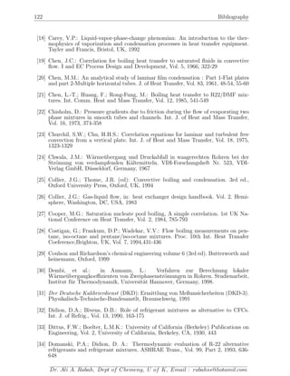 122 Bibliography
[18] Carey, V.P.: Liquid-vapor-phase-change phenomina: An introduction to the ther-
mophysics of vaporization and condensation processes in heat transfer equipment.
Tayler and Francis, Bristol, UK, 1992
[19] Chen, J.C.: Correlation for boiling heat transfer to saturated ﬂuids in convective
ﬂow. I and EC Process Design and Development, Vol. 5, 1966, 322-29
[20] Chen, M.M.: An analytical study of laminar ﬁlm condensation : Part 1-Flat plates
and part 2-Multiple horizontal tubes. J. of Heat Transfer, Vol. 83, 1961, 48-54, 55-60
[21] Chen, L.-T.; Huang, F.; Rong-Fung, M.: Boiling heat transfer to R22/DMF mix-
tures. Int. Comm. Heat and Mass Transfer, Vol. 12, 1985, 541-549
[22] Chisholm, D.: Pressure gradients due to friction during the ﬂow of evaporating two
phase mixtures in smooth tubes and channels. Int. J. of Heat and Mass Transfer,
Vol. 16, 1973, 374-358
[23] Churchil, S.W.; Chu, H.H.S.: Correlation equations for laminar and turbulent free
convection from a vertical plate. Int. J. of Heat and Mass Transfer, Vol. 18, 1975,
1323-1329
[24] Chwala, J.M.: W¨arme¨ubergang und Druckabfall in waagerechten Rohren bei der
Str¨omung von verdampfenden K¨altemitteln. VDI-Forschungsheft Nr. 523, VDI-
Verlag GmbH, D¨usseldorf, Germany, 1967
[25] Collier, J.G.; Thome, J.R. (ed): Convective boiling and condensation. 3rd ed.,
Oxford University Press, Oxford, UK, 1994
[26] Collier, J.G.: Gas-liquid ﬂow, in: heat exchanger design handbook. Vol. 2. Hemi-
sphere, Washington, DC, USA, 1983
[27] Cooper, M.G.: Saturation nucleate pool boiling, A simple correlation. 1st UK Na-
tional Conference on Heat Transfer, Vol. 2, 1984, 785-793
[28] Costigan, G.; Frankum, D.P.; Wadekar, V.V.: Flow boiling measurements on pen-
tane, iso-octane and pentane/iso-octane mixtures. Proc. 10th Int. Heat Tranafer
Coeference,Brighton, UK, Vol. 7, 1994,431-436
[29] Coulson and Richardson’s chemical engineering volume 6 (3rd ed). Butterworth and
heinemann, Oxford, 1999
[30] Dembi, et al.: in Aumann, L.: Verfahren zur Berechnung lokaler
W¨arme¨ubergangkoeﬃzienten von Zweiphasenstr¨omungen in Rohren. Studienarbeit,
Institut f¨ur Thermodynamik, Universit¨at Hannover, Germany, 1998.
[31] Der Deutsche Kalibrierdienst (DKD): Ermittlung von Meßunsicherheiten (DKD-3).
Physikalisch-Technische-Bundesanstlt, Braunschweig, 1991
[32] Didion, D.A.; Bivens, D.B.: Role of refrigerant mixtures as alternative to CFCs.
Int. J. of Refrig., Vol. 13, 1990, 163-175
[33] Dittus, F.W.; Boelter, L.M.K.: University of California (Berkeley) Publications on
Engineering, Vol. 2, University of California, Berkeley, CA, 1930, 443
[34] Domanski, P.A.; Didion, D. A.: Thermodynamic evaluation of R-22 alternative
refrigerants and refrigerant mixtures. ASHRAE Trans., Vol. 99, Part 2, 1993, 636-
648
Dr. Ali A. Rabah, Dept of Chemeng, U of K, Email : rabahss@hotamil.com
 