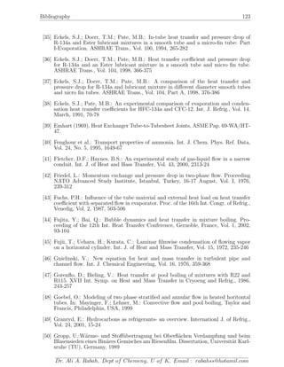 Bibliography 123
[35] Eckels, S.J.; Doerr, T.M.; Pate, M.B.: In-tube heat transfer and pressure drop of
R-134a and Ester lubricant mixtures in a smooth tube and a micro-ﬁn tube: Part
I-Evaporation. ASHRAE Trans., Vol. 100, 1994, 265-282
[36] Eckels, S.J.; Doerr, T.M.; Pate, M.B.: Heat transfer coeﬃcient and pressure drop
for R-134a and an Ester lubricant mixture in a smooth tube and micro ﬁn tube.
ASHRAE Trans., Vol. 104, 1998, 366-375
[37] Eckels, S.J.; Doerr, T.M.; Pate, M.B.: A comparison of the heat transfer and
pressure drop for R-134a and lubricant mixture in diﬀerent diameter smooth tubes
and nicro ﬁn tubes. ASHRAE Trans., Vol. 104, Part A, 1998, 376-386
[38] Eckels, S.J.; Pate, M.B.: An experimental comparison of evaporation and conden-
sation heat transfer coeﬃcients for HFC-134a and CFC-12. Int. J. Refrig., Vol. 14,
March, 1991, 70-78
[39] Emhart (1969), Heat Exchanger Tube-to-Tubesheet Joints, ASME Pap. 69-WA/HT-
47.
[40] Fenghour et al.: Transport properties of ammonia. Int. J. Chem. Phys. Ref. Data,
Vol. 24, No. 5, 1995, 1649-67
[41] Fletcher, D.F.; Haynes, B.S.: An experimental study of gas-liquid ﬂow in a narrow
conduit. Int. J. of Heat and Hass Transfer, Vol. 43, 2000, 2313-24
[42] Friedel, L.: Momentum exchange and pressure drop in two-phase ﬂow. Proceeding
NATO Advanced Study Institute, Istanbul, Turkey, 16-17 August, Vol. I, 1976,
239-312
[43] Fuchs, P.H.: Inﬂuence of the tube material and external heat load on heat transfer
coeﬃcient with separated ﬂow in evaporator. Proc. of the 16th Int. Congr. of Refrig.,
Venedig, Vol. 2, 1987, 503-506
[44] Fujita, Y.; Bai, Q.: Bubble dynamics and heat transfer in mixture boiling. Pro-
ceeding of the 12th Int. Heat Transfer Conference, Gernoble, France, Vol. 1, 2002,
93-104
[45] Fujii, T.; Uehara, H.; Kurata, C.: Laminar ﬁlmwise condensation of ﬂowing vapor
on a horizontal cylinder. Int. J. of Heat and Mass Transfer, Vol. 15, 1972, 235-246
[46] Gnielinski, V.: New equation for heat and mass transfer in turbulent pipe and
channel ﬂow. Int. J. Chemical Engineering, Vol. 16, 1976, 359-368
[47] Gorenﬂo, D.; Bieling, V.: Heat transfer at pool boiling of mixtures with R22 and
R115. XVII Int. Symp. on Heat and Mass Transfer in Cryoeng and Refrig., 1986,
243-257
[48] Goebel, O.: Modeling of two phase stratiﬁed and annular ﬂow in heated horitontal
tubes. In: Mayinger, F.; Lehner, M.: Convective ﬂow and pool boiling. Taylor and
Francis, Philadelphia, USA, 1999
[49] Granryd, E.: Hydrocarbons as refrigerants- an overview. Internationl J. of Refrig.,
Vol. 24, 2001, 15-24
[50] Gropp, U.:W¨arme- und Stoﬀ¨ubertragung bei Oberﬂ¨achen Verdampfung und beim
Blasensieden eines Bin¨ares Gemisches am Riesenﬁlm. Dissertation, Universit¨at Karl-
sruhe (TU), Germany, 1989
Dr. Ali A. Rabah, Dept of Chemeng, U of K, Email : rabahss@hotamil.com
 