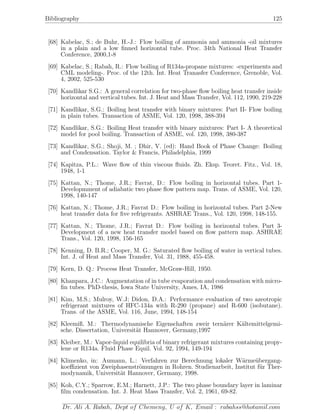Bibliography 125
[68] Kabelac, S.; de Buhr, H.-J.: Flow boiling of ammonia and ammonia -oil mixtures
in a plain and a low ﬁnned horizontal tube. Proc. 34th National Heat Transfer
Conference, 2000,1-8
[69] Kabelac, S.; Rabah, R.: Flow boiling of R134a-propane mixtures: -experiments and
CML modeling-. Proc. of the 12th. Int. Heat Tranasfer Conference, Grenoble, Vol.
4, 2002, 525-530
[70] Kandlikar S.G.: A general correlation for two-phase ﬂow boiling heat transfer inside
horizontal and vertical tubes. Int. J. Heat and Mass Transfer, Vol. 112, 1990, 219-228
[71] Kandlikar, S.G.: Boiling heat transfer with binary mixtures: Part II- Flow boiling
in plain tubes. Transaction of ASME, Vol. 120, 1998, 388-394
[72] Kandlikar, S.G.: Boiling Heat transfer with binary mixtures: Part I- A theoretical
model for pool boiling. Transaction of ASME, vol. 120, 1998, 380-387
[73] Kandlikar, S.G.; Shoji, M. ; Dhir, V. (ed): Hand Book of Phase Change: Boiling
and Condensation. Taylor & Francis, Philadelphia, 1999
[74] Kapitza, P.L.: Wave ﬂow of thin viscous ﬂuids. Zh. Eksp. Teoret. Fitz., Vol. 18,
1948, 1-1
[75] Kattan, N.; Thome, J.R.; Favrat, D.: Flow boiling in horizontal tubes. Part 1-
Developmment of adiabatic two phase ﬂow pattern map. Trans. of ASME, Vol. 120,
1998, 140-147
[76] Kattan, N.; Thome, J.R.; Favrat D.: Flow boiling in horizontal tubes. Part 2-New
heat transfer data for ﬁve refrigerants. ASHRAE Trans., Vol. 120, 1998, 148-155.
[77] Kattan, N.; Thome, J.R.; Favrat D.: Flow boiling in horizontal tubes. Part 3-
Development of a new heat transfer model based on ﬂow pattern map. ASHRAE
Trans., Vol. 120, 1998, 156-165
[78] Kenning, D. B.R.; Cooper, M. G.: Saturated ﬂow boiling of water in vertical tubes.
Int. J. of Heat and Mass Transfer, Vol. 31, 1988, 455-458.
[79] Kern, D. Q.: Process Heat Transfer, McGraw-Hill, 1950.
[80] Khanpara, J.C.: Augmentation of in tube evaporation and condensation with micro-
ﬁn tubes. PhD-thesis, Iowa State University, Ames, IA, 1986
[81] Kim, M.S.; Mulroy, W.J; Didon, D.A.: Performance evaluation of two azeotropic
refrigerant mixtures of HFC-134a with R-290 (propane) and R-600 (isobutane).
Trans. of the ASME, Vol. 116, June, 1994, 148-154
[82] Kleemiß, M.: Thermodynamische Eigenschaften zweir tern¨arer K¨altemittelgemi-
sche. Dissertation, Universit¨at Hannover, Germany,1997
[83] Kleiber, M.: Vapor-liquid equilibria of binary refrigerant mixtures containing propy-
lene or R134a. Fluid Phase Equil. Vol. 92, 1994, 149-194
[84] Klimenko, in: Aumann, L.: Verfahren zur Berechnung lokaler W¨arme¨ubergang-
koeﬃzient von Zweiphasenstr¨omungen in Rohren. Studienarbeit, Institut f¨ur Ther-
modynamik, Universit¨at Hannover, Germany, 1998.
[85] Koh, C.Y.; Sparrow, E.M.; Harnett, J.P.: The two phase boundary layer in laminar
ﬁlm condensation. Int. J. Heat Mass Transfer, Vol. 2, 1961, 69-82.
Dr. Ali A. Rabah, Dept of Chemeng, U of K, Email : rabahss@hotamil.com
 