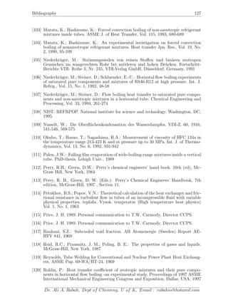 Bibliography 127
[103] Murata, K.; Hashizume, K.: Forced convection boiling of non-azeotropic refrigerant
mixtures inside tubes. ASME J. of Heat Transfer, Vol. 115, 1993, 680-689
[104] Murata, K.; Hashizume, K.: An experimental invistigation on forced convection
boiling of nonazeotropic refrigerant mixtures. Heat transfer Jpn. Res., Vol. 19, No.
2, 1990, 95-109
[105] Niederkr¨uger, M.: Str¨omungssieden von reinen Stoﬀen und bin¨aren zeotropen
Gemischen im waagerechten Rohr bei mittleren und hohen Dr¨ucken. Fortschritt-
Berichte VDI- Reihe 3, Nr. 245, VDI-Verlag GmbH, D¨usseldorf, Germany, 1991
[106] Niederkr¨uger, M.; Steiner, D.; Schluender, E.-U.: Horizotal ﬂow boiling experiments
of saturated pure components and mixtures of R846-R12 at high pressure. Int. J.
Refrig., Vol. 15, No. 1, 1992, 48-58
[107] Niederkr¨uger, M.; Steiner, D.: Flow boiling heat transfer to saturated pure compo-
nents and non-azeotropic mixtures in a horizontal tube. Chemical Engineering and
Processing, Vol. 33, 1994, 261-274
[108] NIST: REFRPOP. National institute for science and technology. Washington, DC,
1995
[109] Nusselt, W.: Die Oberﬂ¨achenkondensation des Wasserdampfes. VDI-Z. 60, 1916,
541-546, 569-575
[110] Okubo, T.; Hasuo, T.; Nagashima, H.A.: Measurement of viscosity of HFC 134a in
the temperature range 213-423 K and at pressure up to 30 MPa. Int. J. of Thermo-
dynamics, Vol. 13, No. 6, 1992, 931-942
[111] Palen, J.W.: Falling ﬁlm evaporation of wide-boiling-range mixtures inside a vertical
tube. PhD-thesis, Lehigh Univ., 1988
[112] Perry, R.H.; Green, D.W.: Perry’s chemical engineers’ hand book. 16th (ed), Mc-
Graw Hill, New York, 1984
[113] Perry, R. H., Green, D. W. (Eds.): Perry’s Chemical Engineers’ Handbook, 7th
edition, McGraw-Hill, 1997 , Section 11.
[114] Petukhov, B.S.; Popov, V.N.: Theoretical calculation of the heat exchanger and fric-
tional resistance in turbulent ﬂow in tubes of an incompressible ﬂuid with variable
physical properties. teploﬁz. Vysok. temperatur (High temperature heat physics)
Vol. 1, No. 1, 1963
[115] Price, J. H. 1989. Personal communication to T.W. Carmody, Director CCPS.
[116] Price, J. H. 1989. Personal communication to T.W. Carmody, Director CCPS.
[117] Rauhani, S.Z.: Subcooled void fraction. AB Atomenergie (Sweden) Report AE-
RTV 841, 1969
[118] Reid, R.C.; Prausnitz, J. M.; Poling, B. E.: The properties of gases and liquids.
McGraw-Hill, New York, 1987
[119] Reynolds, Tube Welding for Conventional and Nuclear Power Plant Heat Exchang-
ers, ASME Pap. 69-WA/HT-24, 1969
[120] Rohlin, P.: Heat transfer coeﬃcient of zeotropic mixtures and their pure compo-
nents in horizontal ﬂow boiling -an experimental study. Proceedings of 1997 ASME
International Mechanical Engineering Congress and Exposition, Dallas, USA, 1997
Dr. Ali A. Rabah, Dept of Chemeng, U of K, Email : rabahss@hotamil.com
 