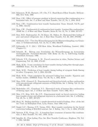 128 Bibliography
[121] Rohsenow, W.M.; Hartnett, J.P.; Cho, Y.I.: Hand Book of Heat Transfer. McGraw-
Hill, New York, 1998
[122] Rose, J.W.: Eﬀect of pressure gradient in forced convection ﬁlm condensation on a
horizontal tube. Int. J. of Heat and Mass Transfer, Vol. 27, No. 1, 1984, 39-47
[123] Rose, J.W.: Condensation heat transfer fundamental. Trans. IchemE, Vol.76, part
A, 1998, 143-152
[124] Rose, J.W.: Fundamental of condensation heat transfer: Laminar ﬁlm condensation.
JSME Int. J. of Heat and Mass Transfer, Series II, Vol. 31, No. 3, 1988, 357-375
[125] Ross, H.D.; Radermacher, R.; Di Marzo, M.; Didion, D.: Horizontal ﬂow boiling of
pure and mixed refrigerants. Int. J. Heat Mass Transfer, Vol. 30, 1987, 979-992
[126] Schl¨under, E.U.: ¨Uber den W¨arme¨ubergang bei der Blasenverdampfung von Gemis-
chen. vt Verfahrenstechnik, Vol. 16, No. 9, 1982, 692-698
[127] Schluender, E. U. (Ed.): VDI Heat Atlas, Woodhead Publishing, Limited, 1993,
Chapter Cc.
[128] Schmidt, H.: Beitrag zum Verst¨andnis des W¨arme¨ubergangs im horizontalen
Verdampferrohr. Fortschritt-Berichte VDI- Reihe 19, No. 6, VDI-Verlag GmbH,
D¨usseldorf, Germany, 1986
[129] Schrock, V.E.; Grossman, L. M.: Forced convection in tubes. Nuclear Science and
Engineering, Vol. 12, 1962, 474-481
[130] Shah, M.M.: A new correlation for heat transfer during boiling ﬂow through pipes.
ASHREE Trans., Vol. 82, 1976, 66-86
[131] Shah, M.M.: Prediction of heat transfer during boiling of cryogenic ﬂuids ﬂowing
in tubes. Cryogenics, Vol. 5, 1984, 231-236.
[132] Shah, M.M.: Chart correlation for saturated boiling heat transfer: Equation and
further studies. ASHREE Trans. Vol. 88, No. 1, 1982, 80-89
[133] Shao, D.W.; Granryd, E.: Experimental and theoretical study on ﬂow condensation
with non-azeotropic refrigerant mixtures of R32/R134a. Int. J. Refrig. Vol. 21, No.
3, 1998, 230-246
[134] Shekriladze, I.G.: Gomelauri, V.I.: Theoretical study of laminar ﬁlm condensation
of ﬂowing vapor. Int. J. of Heat and Mass Transfer. Vol.9, 1966, 581-1
[135] Shin, J.Y.; Kim, M.S.; Ro, S.T.: Experimental study on forced convective boiling
heat transfer of pure and refrigerant mixtures in a horizontal tube. Int. J. of Refrig.,
Vol. 20, No. 4, 1997, 267-275
[136] Shoji, M.: Boiling simulator- a simple theoretical model of boiling-. Proc. of the 3rd
Int. Conf. on Multiphase Flow, Lyon, France, June 1998, 8-12
[137] Singal, L.C.; Sharma, C.P.; Varma, H.K.: Heat transfer correlation for the forced
convection boiling of R12/R13 mixture. Int. J. Refrig., Vol. 7, No. 5, 1984, 278-284
[138] Sparrow, E.M.; Gregg, J.L.: A boundray-layer treatment of laminar ﬁlm condensa-
tion. J. Heat Transfer, No. 81C, 1959, 13-18,
[139] Spindler, K.: Flow boiling. Proc. Int. Heat Transfer Conference, Brighton, UK, Vol.
1, 1994, 349-369
Dr. Ali A. Rabah, Dept of Chemeng, U of K, Email : rabahss@hotamil.com
 