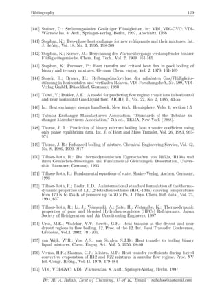 Bibliography 129
[140] Steiner, D.: Str¨omungssieden Ges¨attiger Fl¨ussigkeiten. in: VDI, VDI-GVC: VDI-
W¨armeatlas. 8. Auﬂ., Springer-Verlag, Berlin, 1997, Abschnitt, Dbb
[141] Stephan, K.: Two-phase heat exchange for new refrigerants and their mixtures. Int.
J. Refrig., Vol. 18, No. 3, 1995, 198-209
[142] Stephan, K.; Korner, M.: Berechnung des Warme¨ubergangs verdampfender bin¨arer
Fl¨ußigkeitsgemische. Chem. Ing. Tech., Vol. 2, 1969, 161-169
[143] Stephan, K.; Preusser, P.: Heat transfer and critical heat ﬂux in pool boiling of
binary and ternary mixtures. German Chem. engng, Vol. 2, 1979, 161-169
[144] Storek, H.; Brauer, H.: Reibungsdruckverlust der adiabaten Gas/Fl¨ußigkeits-
st¨omung in horizontalen und vertikalen Rohren. VDI-Forschungsheft, Nr. 599, VDI-
Verlag GmbH, D¨usseldorf, Germany, 1980
[145] Taitel, Y.; Dukler, A.E.: A model for predicting ﬂow regime transitions in horizontal
and near horizontal Gas-Liquid ﬂow. AICHE J., Vol. 22, No. 2, 1985, 43-55
[146] In: Heat exchanger design handbook, New York: Hemisphere, Volo. 1, section 1.5
[147] Tubular Exchanger Manufacturers Association, ”Standards of the Tubular Ex-
changer Manufacturers Association,” 7th ed., TEMA, New York (1988).
[148] Thome, J. R.: Prediction of binary mixture boiling heat transfer coeﬃcient using
only phase equilibrium data. Int. J. of Heat and Mass Transfer, Vol. 26, 1983, 965-
974
[149] Thome, J. R.: Enhanced boiling of mixture. Chemical Engineering Service, Vol. 42,
No. 8, 1986, 1909-1917
[150] Tillner-Roth, R.: Die thermodynamischen Eigenschaften von R152a, R134a und
ihren Gemischen-Messungen und Fundamental Gleichungen. Dissertation, Univer-
sit¨at Hannover; Germany, 1993
[151] Tillner-Roth, R.: Fundamental equations of state. Shaker-Verlag, Aachen, Germany,
1998
[152] Tillner-Roth, R.; Baehr, H.D.: An international standard formulation of the thermo-
dynamic properties of 1,1,1,2-tetraﬂouroethane (HFC-134a) covering temperatures
from 170 K to 455 K at pressure up to 70 MPa. J. Phys. Chem. Ref. data., Vol. 23,
1994, 657
[153] Tillner-Roth, R.; Li, J.; Yokozenki, A.; Sato, H.; Watanabe, K.: Thermodynamic
properties of pure and blended Hydroﬂourocarbons (HFCs) Refrigerants. Japan
Society of Refrigeration and Air Conditioning Engineers, 1997
[154] Urso, M.E.; Wadekar, V.V; Hewitt, G.F.: Heat transfer at the dryout and near
dryout regions in ﬂow boiling. 12. Proc. of the 12. Int. Heat Tranasfer Conference,
Grenoble, Vol.3. 2002, 701-706.
[155] van Wijk, W.R.; Vos, A.S.; van Stralen, S.J.D.: Heat transfer to boiling binary
liquid mixtures. Chem. Engng. Sci., Vol. 5, 1956, 68-80
[156] Verma, H.K.; Sharma, C.P.; Mishra, M.P.: Heat transfer coeﬃcients during forced
convective evaporation of R12 and R22 mixtures in annular ﬂow regime. Proc. XV
Int. Congr. Refrig., Vol. II, 1979, 479-484
[157] VDI, VDI-GVC: VDI- W¨armeatlas. 8. Auﬂ., Springer-Verlag, Berlin, 1997
Dr. Ali A. Rabah, Dept of Chemeng, U of K, Email : rabahss@hotamil.com
 