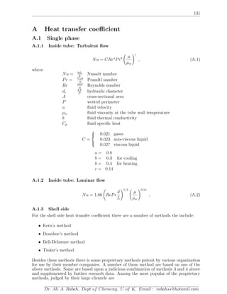 131
A Heat transfer coeﬃcient
A.1 Single phase
A.1.1 Inside tube: Turbulent ﬂow
Nu = CRea
Prb µ
µw
c
, (A.1)
where
Nu = hde
k
Nusselt number
Pr = Cpµ
k
Prandtl number
Re ρud
µ
Reynolds number
de
4A
P
hydraulic diameter
A cross-sectional area
P wetted perimeter
u ﬂuid velocity
µw ﬂuid viscosity at the tube wall temperature
k ﬂuid thermal conductivity
Cp ﬂuid speciﬁc heat
C =



0.021 gases
0.023 non-viscous liquid
0.027 viscous liquid
a = 0.8
b = 0.3 for cooling
b = 0.4 for heating
c = 0.14
A.1.2 Inside tube: Laminar ﬂow
Nu = 1.86 RePr
d
L
1/3
µ
µw
0.14
, (A.2)
A.1.3 Shell side
For the shell side heat transfer coeﬃcient there are a number of methods the include:
• Kern’s method
• Donohue’s method
• Bell-Delaware method
• Tinker’s method
Besides these methods there is some proprietary methods putout by various organization
for use by their member companies. A number of these method are based on one of the
above methods. Some are based upon a judicious combination of methods 3 and 4 above
and supplemented by further research data. Among the most popular of the proprietary
methods, judged by their large clientele are
Dr. Ali A. Rabah, Dept of Chemeng, U of K, Email : rabahss@hotamil.com
 