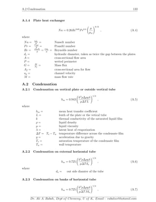 A.2 Condensation 133
A.1.4 Plate heat exchanger
Nu = 0.26Re0.65
Pr0.4 µ
µw
0.14
, (A.4)
where
Nu = hde
k
= Nusselt number
Pr = Cpµ
k
= Prandtl number
Re = ρupde
µ
= Gde
µ
= Reynolds number
de = hydraulic diameter, taken as twice the gap between the plates
A = cross-sectional ﬂow area
P = wetted perimeter
G = M
Af
= Mass ﬂux
Af = cross-sectional area for ﬂow
up = channel velocity
M = mass ﬂow rate
A.2 Condensation
A.2.1 Condensation on vertical plate or outside vertical tube
hm = 0.943
k3
ρ∆ρgλ
µ∆TL
1/4
, (A.5)
where
hm = mean heat transfer coeﬃcient
L = lenth of the plate or the vetical tube
k thermal conductivity of the saturated liquid ﬁlm
ρ = liquid density
µ = liquid viscosity
λ = latent heat of evaporization
∆T = Ts − Tw temperature diﬀerence across the condensate ﬁlm
g = acceleration due to gravity
Ts = saturation temperature of the condensate ﬁlm
Tw = wall temperature
A.2.2 Condensation on external horizontal tube
hm = 0.725
k3
ρ∆ρgλ
µ∆Tdo
1/4
, (A.6)
where
do = out side diamter of the tube
A.2.3 Condensation on banks of horizontal tube
hm = 0.725
k3
ρ∆ρgλ
µ∆TJdo
1/4
, (A.7)
Dr. Ali A. Rabah, Dept of Chemeng, U of K, Email : rabahss@hotamil.com
 