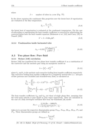 134 A Heat transfer coeﬃcient
where
J = number of tubes in a row (Fig. ??)
In the above equation the condensate ﬁlm properties save the latent heat of vaporization
are evaluated at the ﬁlm temperature.
Tf =
Ts + Tw
2
, (A.8)
the latent heat of vaporization is evaluated at the condensate temperature. For the case
of subcooling or superheating the heat transfer coeﬃcient is corrected by substituting the
corrected latent heat the heat transfer equation (Rohsenow et al. [121] and Carey [18]) in
Nusselt [109])
λ∗
= λ + 0.68cp∆T . (A.9)
A.2.4 Condensation inside horizontal tube
hm = 0.555
k3
ρ∆ρgλ
µ∆Td
1/4
, (A.10)
A.3 Two phase ﬂow: Pure ﬂuid
A.3.1 Steiner [140] correlation
Steiner [140] has considered the two phase heat transfer coeﬃcient h as a combination of
the convective and the nucleate part using an asymptotic model as:
h = h3
n + h3
c
1/3
, (A.11)
where hn and hc is the nucleate and convective boiling heat transfer coeﬃcient respectively.
The convective boiling heat transfer coeﬃcient for a completely wetted tube (i.e. all types
of ﬂow patterns save stratiﬁed and stratiﬁed-wavy ﬂow) is calculated as
hc
hL0
=




(1 − ˙x) + 1.2 ˙x0.4
(1 − ˙x)0.01 ρL
ρG
0.37

 +


hG0
hL0
˙x0.01

1 + 8(1 − ˙x)0.7 ρL
ρG
0.67




−2



−0.5
. (A.12)
The heat transfer coeﬃcients hL0 and hG0 are those of single phase ﬂow, assuming that
the total mass velocity is pure liquid or pure vapor respectively. They are calculated in
the case of a fully developed turbulent ﬂow from the Gnielinski [46] model
Nu =
(ξ/8)(Re − 1000)Pr
1 + 12.7(ξ/8)0.5(Pr2/3 − 1)
, (A.13)
taken in to account the respective dimensionless group NuL0, NuG0, ReL0, ReG0, Prl and
Prg. These dimensionless groups are deﬁned as
NuL0/G0 =
hL0/G0d
kL/G
, (A.14)
Dr. Ali A. Rabah, Dept of Chemeng, U of K, Email : rabahss@hotamil.com
 