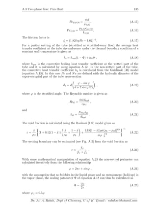 A.3 Two phase ﬂow: Pure ﬂuid 135
ReL0/G0 =
˙md
µL/G
, (A.15)
PrL/G =
µL/Gcp,L/G
kL/G
. (A.16)
The friction factor is
ξ = (1.82logRe − 1.62)−2
. (A.17)
For a partial wetting of the tube (stratiﬁed or stratiﬁed-wavy ﬂow) the average heat
transfer coeﬃcient at the tube circumference under the thermal boundary condition of a
constant wall temperature is given as
hc = hwet(1 − Φ) + hGΦ , (A.18)
where hwet is the convective boiling heat transfer coeﬃcient at the wetted part of the
tube and it is calculated by using equation A.12. In the non-wetted part of the tube,
the convective heat transfer coeﬃcient hg is calculated from the Gnielinski [46] model
(equation A.13). In this case Re and Nu are deﬁned with the hydraulic diameter of the
vapor-occupied part of the tube cross-section
dh = d
ϕ − sin ϕ
d + 2 sin(ϕ/2)
, (A.19)
where ϕ is the stratiﬁed angle. The Reynolds number is given as
ReG =
˙m ˙xdhyd
µG
, (A.20)
and
hG =
NuGkG
dhyd
. (A.21)
The void fraction is calculated using the Rauhani [117] model given as
ε =
˙x
ρG
(1 + 0.12(1 − ˙x))
˙x
ρG
+
1 − ˙x
ρL
+
1.18(1 − ˙x)[gσ(ρL − ρG)]1/4
˙mρ .
1/2
L
−1
(A.22)
The wetting boundary can be estimated (see Fig. A.2) from the void fraction as
ε =
fG
fG + fL
. (A.23)
With some mathematical manipulation of equation A.23 the non-wetted perimeter can
calculated iteratively from the following relationship
ϕ = 2πε + sinϕ , (A.24)
with the assumption that no bubbles in the liquid phase and no entrainment (hold-up) in
the vapor phase, the scaling parameter Φ of equation A.18 can thus be calculated as
Φ =
ϕG
2π
, (A.25)
where ϕG = 0.5ϕ.
Dr. Ali A. Rabah, Dept of Chemeng, U of K, Email : rabahss@hotamil.com
 