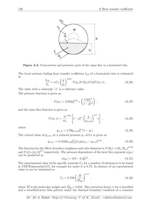 136 A Heat transfer coeﬃcient
ϕ
d
hfL
fG
Ui
UG
UL
Figure A.2. Cross-section and perimeter parts of the vapor ﬂow in a horizontal tube.
The local nucleate boiling heat transfer coeﬃcient hnb of a horizontal tube is estimated
as
hnb
ho
= ψCf
˙q
˙qo
n(pr)
F(pr)F(Ra)F(d)F( ˙m, ˙x) . (A.26)
The value with a subscript ”o” is a reference value.
The pressure function is given as
F(pr) = 2.692p0.43
r +
1.6p6.5
r
1 − p4.4
r
, (A.27)
and the mass ﬂux function is given as
F( ˙m, ˙x) =
˙m
˙mo
0.25

1 − p0.1
r
˙q
qcr,nb
0.3
˙x

 , (A.28)
where
˙qcr,cb = 2.79 ˙qcr,0,1p0.4
r (1 − pr) . (A.29)
The critical value of ˙qcr,0,1 at a reduced pressure pr of 0.1 is given as
˙qcr,0.1 = 0.13∆hV,0ρ0.5
G,0[σog(ρL,0 − ρG,0)]0.25
. (A.30)
The function for the eﬀect of surface roughness and tube diameter is F(Ra) =(Ra/Rao)0.133
and F(d)=(do/d)0.5
respectively. The pressure dependence of the heat ﬂux exponent n(pr)
can be predicted as
n(pr) = 0.9 − 0.3p0.3
r . (A.31)
The experimental value of the speciﬁc constant Cf for a number of substances is be found
in VDI-W¨armeatlas[157], for example for water it is 0.72. In absence of an experimental
value it can be estimated as
Cf = 0.789
M
MH2
0.11
, (A.32)
where M is the molecular weight and MH2 = 2.016. The correction factor ψ for a stratiﬁed
and a stratiﬁed-wavy ﬂow pattern under the thermal boundary condition of a constant
Dr. Ali A. Rabah, Dept of Chemeng, U of K, Email : rabahss@hotamil.com
 
