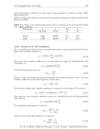 A.3 Two phase ﬂow: Pure ﬂuid 137
wall temperature is 0.86 for all other type of ﬂow patterns it is taken as unity (VDI-
W¨armeatlas[157]).
Table A.1 shows the reference factors for the nucleate boiling heat transfer coeﬃcient for
R134a and R290.
Table A.1. Values of the reference parameters used in evaluation of the local nucleate boiling
heat transfer coeﬃcient.
Refrigerant ho ˙qo Rao do
W/m2
K W/m2
m m
R134a 3,500 20,000 10−6
0.01
R290 4,000 20,000 10−6
0.01
A.3.2 Kattan et al. [77] correlation
For a stratiﬁed-wavy ﬂow pattern or annular ﬂow pattern with a partial dryout the two
phase heat transfer coeﬃcient is
h =
ϕdryhG + (2π − ϕdry)hwet
2π
. (A.33)
The vapor heat transfer coeﬃcient hG is determined by using the Dittus-Boelter [33]
correlation as
hG = 0.023Re0.8
G P0.4
rG
kG
d
, (A.34)
with Reynold number given as
ReG =
˙m ˙xd
εµG
, (A.35)
where ε is the void fraction given by the Rauhani [117] model (equation A.22). The heat
transfer coeﬃcient on the wetted portion of the tube is
hwet = 3
h3
n + h3
c . (A.36)
The nucleate boiling heat transfer coeﬃcient hn is given by the Cooper [27] model as
hn = 55p0.12
r (−0.4343 ln pr)−0.55
M−05
˙q . (A.37)
The convective heat transfer coeﬃcient is given by a modiﬁed form of the Dittus-Boelter
[33] model as
hc = 0.0133Re0.69
L P0.4
rL
kL
d
. (A.38)
The liquid Reynolds number is given as
ReL =
4 ˙m(1 − ˙x)δ
(1 − ε)µG
. (A.39)
where δ is the liquid ﬁlm thickness it is given as
δ =
πd(1 − ε)
2(2π − ϕdry)
, (A.40)
Dr. Ali A. Rabah, Dept of Chemeng, U of K, Email : rabahss@hotamil.com
 