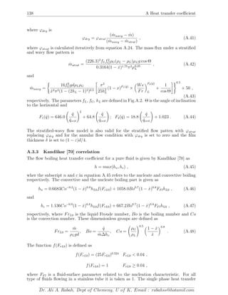 138 A Heat transfer coeﬃcient
where ϕdry is
ϕdry = ϕstrat
( ˙mwavy − ˙m)
( ˙mwavy − ˙mstrat)
, (A.41)
where ϕstrat is calculated iteratively from equation A.24. The mass ﬂux under a stratiﬁed
and wavy ﬂow pattern is
˙mstrat =
(226.3)2
fLf2
GρG(ρL − ρG)µLg cos Θ
0.3164(1 − ˙x)1.75π2µ0.25
L
, (A.42)
and
˙mwavy =
16f3
GgdρLρG
˙x2π2(1 − (2hL − 1)2)0.5
π2
25h2
L
(1 − x)F1( ˙q)
×
We
Fr
F2( ˙q)
L
+
1
cos Θ
0.5
+ 50 ,
(A.43)
respectively. The parameters fL, fG, hL are deﬁned in Fig.A.2. Θ is the angle of inclination
to the horizontal and
F1( ˙q) = 646.0
˙q
˙qcrit
2
+ 64.8
˙q
˙qcrit
; F2( ˙q) = 18.8
˙q
˙qcrit
+ 1.023 . (A.44)
The stratiﬁed-wavy ﬂow model is also valid for the stratiﬁed ﬂow patten with ϕstrat
replacing ϕdry and for the annular ﬂow condition with ϕdry is set to zero and the ﬁlm
thickness δ is set to (1 − ε)d/4.
A.3.3 Kandlikar [70] correlation
The ﬂow boiling heat transfer coeﬃcient for a pure ﬂuid is given by Kandlikar [70] as
h = max(hn, hc) , (A.45)
wher the subscript n and c in equation A.45 refers to the nucleate and convective boiling
respectively. The convective and the nucleate boiling part is given as
hn = 0.6683Co−0.2
(1 − ˙x)0.8
hL0f(FrL0) + 1058.0Bo0.7
(1 − ˙x)0.8
FFlhL0 , (A.46)
and
hc = 1.136Co−0.9
(1 − ˙x)0.8
hL0f(FrL0) + 667.2Bo0.7
(1 − ˙x)0.8
FFlhL0 , (A.47)
respectively, where FrL0 is the liquid Froude number, Bo is the boiling number and Co
is the convection number. These dimensionless groups are deﬁned as
FrL0 =
˙m
ρLgd
, Bo =
˙q
˙m∆hv
, Co =
ρG
ρL
0.5
1 − ˙x
˙x
0.8
. (A.48)
The function f(FrL0) is deﬁned as
f(FrL0) = (25FrL0)0.324
FrL0 < 0.04 ,
f(FrL0) = 1 FrL0 ≥ 0.04 ,
where FFl is a ﬂuid-surface parameter related to the nucleation characteristic. For all
type of ﬂuids ﬂowing in a stainless tube it is taken as 1. The single phase heat transfer
Dr. Ali A. Rabah, Dept of Chemeng, U of K, Email : rabahss@hotamil.com
 