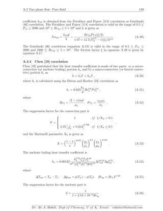 A.3 Two phase ﬂow: Pure ﬂuid 139
coeﬃcient hL0 is obtained from the Petukhov and Popov [114] correlation or Gnielinski
[46] correlation. The Petukhov and Popov [114] correlation is valid in the range of 0.5 ≤
PrL ≤ 2000 and 104
≤ ReL0 ≤ 5 × 106
and it is given as
NuL0 =
hL0d
k
=
ReL0PrL(ξ/2)
1.07 + 12.7(P
2/3
rL − 1)(ξ/2)0.5
. (A.49)
The Gnielinski [46] correlation (equation A.13) is valid in the range of 0.5 ≤ PrL ≤
2000 and 2300 ≤ ReL0 ≤ 5 × 104
. The friction factor ξ in equation A.49 is given by
equation A.17.
A.3.4 Chen [19] correlation
Chen [19] postulated that the heat transfer coeﬃcient is made of two parts: a) a micro-
convective (or nucleate boiling) portion hn and b) a macro-convective (or forced convec-
tive) portion hc as
h = hcF + hnS , (A.50)
where hc is calculated using the Dittus and Boelter [33] correlation as
hc = 0.023
kL
d
Re0.8
L Pr0.4
L , (A.51)
where
ReL =
(1 − ˙x) ˙md
µL
, PrL =
cpLµL
kL
, (A.52)
The suppression factor for the convection part is
F =



1 if 1/Xtt > 0.1
2.35 1
Xtt
+ 0.213
0.736
if 1/Xtt ≤ 0.1
,
and the Martinelli parameter Xtt is given as
X =
1 − ˙x
˙x
0.875
ρG
ρL
0.5
µL
µG
0.125
. (A.53)
The nucleate boiling heat transfer coeﬃcient is
hn = 0.00122
k0.79
L c0.45
p,L ρ0.49
L
σ0.5µ0.29
L ρ0.24
G ∆h0.24
V
∆T0.24
sat ∆p0.75
sat , (A.54)
where
∆Tsat = Tw − Ts; ∆psat = p(Tw) − p(Ts); Retp = ReLF1.25
. (A.55)
The suppression factor for the nucleate part is
S =
1
1 + 2.53 × 10−6Retp
. (A.56)
Dr. Ali A. Rabah, Dept of Chemeng, U of K, Email : rabahss@hotamil.com
 