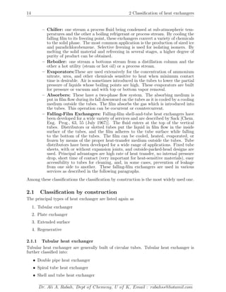 14 2 Classiﬁcation of heat exchangers
– Chiller: one stream a process ﬂuid being condensed at sub-atmospheric tem-
peratures and the other a boiling refrigerant or process stream. By cooling the
falling ﬁlm to its freezing point, these exchangers convert a variety of chemicals
to the solid phase. The most common application is the production of sized ice
and paradichlorobenzene. Selective freezing is used for isolating isomers. By
melting the solid material and refreezing in several stages, a higher degree of
purity of product can be obtained.
– Reboiler: one stream a bottoms stream from a distillation column and the
other a hot utility (steam or hot oil) or a process stream.
– Evaporators:These are used extensively for the concentration of ammonium
nitrate, urea, and other chemicals sensitive to heat when minimum contact
time is desirable. Air is sometimes introduced in the tubes to lower the partial
pressure of liquids whose boiling points are high. These evaporators are built
for pressure or vacuum and with top or bottom vapor removal.
– Absorbers: These have a two-phase ﬂow system. The absorbing medium is
put in ﬁlm ﬂow during its fall downward on the tubes as it is cooled by a cooling
medium outside the tubes. The ﬁlm absorbs the gas which is introduced into
the tubes. This operation can be cocurrent or countercurrent.
– Falling-Film Exchangers: Falling-ﬁlm shell-and-tube heat exchangers have
been developed for a wide variety of services and are described by Sack [Chem.
Eng. Prog., 63, 55 (July 1967)]. The ﬂuid enters at the top of the vertical
tubes. Distributors or slotted tubes put the liquid in ﬁlm ﬂow in the inside
surface of the tubes, and the ﬁlm adheres to the tube surface while falling
to the bottom of the tubes. The ﬁlm can be cooled, heated, evaporated, or
frozen by means of the proper heat-transfer medium outside the tubes. Tube
distributors have been developed for a wide range of applications. Fixed tube
sheets, with or without expansion joints, and outside-packed-head designs are
used. Principal advantages are high rate of heat transfer, no internal pressure
drop, short time of contact (very important for heat-sensitive materials), easy
accessibility to tubes for cleaning, and, in some cases, prevention of leakage
from one side to another. These falling-ﬁlm exchangers are used in various
services as described in the following paragraphs.
Among these classiﬁcations the classiﬁcation by construction is the most widely used one.
2.1 Classiﬁcation by construction
The principal types of heat exchanger are listed again as
1. Tubular exchanger
2. Plate exchanger
3. Extended surface
4. Regenerative
2.1.1 Tubular heat exchanger
Tubular heat exchanger are generally built of circular tubes. Tubular heat exchanger is
further classiﬁed into:
• Double pipe heat exchanger
• Spiral tube heat exchanger
• Shell and tube heat exchanger
Dr. Ali A. Rabah, Dept of Chemeng, U of K, Email : rabahss@hotamil.com
 