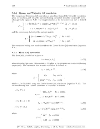 140 A Heat transfer coeﬃcient
A.3.5 Gungor and Winterton [52] correlation
The Gungor and Winterton [52] correlation is a modiﬁed form of the Chen [19] correlation
given by equation A.50 with the nucleate boiling calculated from the Cooper [27] corre-
lation given by equation A.37. The suppression factor for the convection part is deﬁned
as
F =



(1 + 24, 000Bo1.16
+ 1.37(1/xtt)0.86
)Fr
(0.1−2FrL)
L if Fr < 0.05
1 + 24, 000Bo1.16
+ 1.37(1/xtt)0.86
if Fr ≥ 0.05
,
and the suppression factor for the nucleate part is
S =



(1 + 0.00000115F2
ReL)−1
Fr
1/2
L if Fr < 0.05
(1 + 0.00000115F2
ReL)−1
if Fr ≥ 0.05
,
The convective boiling part is calculated from the Dittus-Boelter [33] correlation (equation
A.51).
A.3.6 Shah [130] correlation
The Shah [130] correlation is given as
h = max(hc, hn) , (A.57)
where the subscript n and c in equation A.57 refers to the nucleate and convective boiling
respectively. The convective heat transfer coeﬃcient is deﬁned as
hc = 1.8hLN−0.8
, (A.58)
where
N =



Co FrL > 0.04
0.38Fr−0.4
L Co FrL < 0.04
,
where hL is calculated using the Dittus-Boelter [33] correlation (equation A.51). The
nucleate boiling heat transfer coeﬃcient is calculated as follows
• For N > 1
hn =



230hLBo0.5
Bo > 0.0003
1 + 46hLBo0.5
Bo < 0.0003
.
• For 1 > N > 0.1
hn = FhLBo0.5
exp(2.74N−0.1
) . (A.59)
• For N < 0.1
hn = FhLBo0.5
exp(2.47N−0.15
) , (A.60)
where
F =



14.7 Bo > 0.0011
15.43 Bo < 0.0011
.
Dr. Ali A. Rabah, Dept of Chemeng, U of K, Email : rabahss@hotamil.com
 