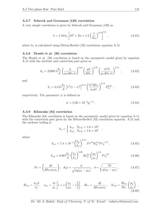 A.3 Two phase ﬂow: Pure ﬂuid 141
A.3.7 Schrock and Grossman [129] correlation
A very simple correlation is given by Schrock and Grossman [129] as
h = 1.91hL 104
× Bo + 1.5
1
Xtt
2/3 0.6
, (A.61)
where hL is calculated using Dittus-Boelter [33] correlation equation A.51.
A.3.8 Dembi et al. [30] correlation
The Dembi et al. [30] correlation is based on the asymptotic model given by equation
A.11 with the nucleate and convection part given as
hn = 23388.5
kL
d
˙q
ρG∆hV
0.64
gd
∆hV
0.27
˙m2
d
ρL∆hV
0.14
, (A.62)
and
hc = 0.115
kL
d
˙x4
(1 − ˙x)2 0.11 ˙m2
∆hV
ρLgσ
0.14
P0.27
rL , (A.63)
respectively. The parameter is deﬁned as
= 0.36 × 10−3
p−1.4
r . (A.64)
A.3.9 Klimenko [84] correlation
The Klimenko [84] correlation is based on the asymptotic model given by equation A.11
with the convection part given by the Dittus-Boelter [33] correlation equation A.51 and
the nucleate boiling is
hn =
hn1 NCB < 1.6 × 104
hn2 NCB > 1.6 × 104 ,
where
hn1 = 7.4 × 10−3 kw
kL
0.15
Pe0.6
K0.5
p Pr
−1/3
L , (A.65)
hn2 = 0.087
kL
b
kw
kL
0.09
Re0.6
m
ρG
ρL
0.2
Pr
1/6
L , (A.66)
Pe =
qb
∆hV ρGaL
, Kp =
p
σg(ρL − ρG)
, b =
2σ
g(ρL − ρG)
, (A.67)
Rem =
wmb
νL
, wm =
˙m
ρL
1 + x
ρL
ρG
− 1 , Re∗ =
qb
∆hV ρGνL
, NCB =
Rem
Re∗
ρL
ρG
.
(A.68)
Dr. Ali A. Rabah, Dept of Chemeng, U of K, Email : rabahss@hotamil.com
 