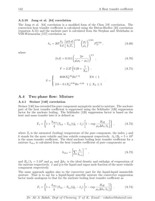 142 A Heat transfer coeﬃcient
A.3.10 Jung et al. [64] correlation
The Jung et al. [64] correlation is a modiﬁed form of the Chen [19] correlation. The
convection heat transfer coeﬃcient is calculated using the Dittus-Boelter [33] correlation
(equation A.51) and the nucleate part is calculated from the Stephan and Abdelsalm in
VDI-W¨armeatlas [157] correlation as
hn = 207
kL
b.d
˙q(b.d)
kLTs
0.745
ρG
ρL
0.581
P0.533
rL , (A.69)
where
(b.d) = 0.511
2σ
g(ρL − ρG)
0.5
, (A.70)
F = 2.37 0.29 +
1
Xtt
, (A.71)
S =



4048X1.22
tt Bo1.13
Xtt < 1
2.0 − 0.1X−0.28
tt Bo−0.33
1 ≤ Xtt ≤ 5
.
A.4 Two phase ﬂow: Mixture
A.4.1 Steiner [140] correlation
Steiner [140] has extended his pure component asymptotic model to mixture. The nucleate
part of the heat transfer coeﬃcient is suppressed using the Schl¨under [126] suppression
factor for the nucleate boiling. The Schl¨under [126] suppression factor is based on the
heat and mass transfer laws it is deﬁned as
Fn = 1 +
hid,n
˙q
(Tb,k − Tb,j)(yj − xj) 1 − exp
Boq
ρL∆hV βL
, (A.72)
where Tb is the saturated (boiling) temperature of the pure component, the index j and
k stands for the more volatile and less volatile component respectively. βL/B0 = 5 × 105
is the mass transfer coeﬃcient. The ideal nucleate boiling heat transfer coeﬃcient for a
mixture hid,n is calculated from the heat transfer coeﬃcient of pure components as
hid,n =
xi
hi,n
−1
, (A.73)
and Bo/βL = 5.103
and ρL and ∆hV is the ideal density and enthalpy of evaporation of
the mixture respectively. x and y is the liquid and vapor mole fraction of the more volatile
component respectively.
The same approach applies also to the convective part for the liquid-liquid immiscible
mixture. That is to say for a liquid-liquid miscible mixture the convective suppression
factor made analogous to that for the nucleate boiling heat transfer coeﬃcient as
Fc = 1 +
hid,c
˙q
(Tb,k − Tb,j)(yj − xj) 1 − exp
Boq
ρL∆hV βL
. (A.74)
Dr. Ali A. Rabah, Dept of Chemeng, U of K, Email : rabahss@hotamil.com
 