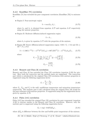 A.4 Two phase ﬂow: Mixture 143
A.4.2 Kandlikar [71] correlation
Kandlikar [71] has extended his pure component correlation (Kandlikar [70]) to mixtures
as
• Region I: Near-azeotropic region
h = max(hn, hc) , (A.75)
where hn and hc is obtained from equation A.77 and equation A.47 respectively
using the mixture properties.
• Region II: Moderate diﬀusion-induced suppression region
h = hc , (A.76)
where hc is given by equation A.77 with the properties of the mixture.
• Region III: Severe diﬀusion-induced suppression region: 0.03< V1 < 0.2 and Bo ≤
1E−4
; V1 ≥ 0.2
h = 1.136Co−0.9
(1 − ˙x)0.8
hL0
f(FrL0) + 667.2Bo0.7
(1 − ˙x)0.8
FFlhL0FD , (A.77)
where
V1 =
cpL
∆hV
a
D12
0.5
|y − x|
dT
dx
, (A.78)
FD =
0.678
1 + V1
. (A.79)
A.4.3 Bennett and Chen [8] correlation
Bennett and Chen [8] has extended the Chen [19] correlation (equation A.50) for mix-
ture. Here both the convective and the nucleate parts are suppressed. The convection
part which is calculated for the original Chen [19] correlation with mixture properties is
suppressed using the following suppression factor
Fc =
Tw − Tph
Tw − Ts
, (A.80)
where Tw, Tph, and Ts is the wall, equilibrium temperature and saturation temperature
respectively. The nucleate part is also calculated using the original Chen [19] model for
the pure substance with mixture properties. It suppressed using the the suppression factor
given by equation A.79.
A.4.4 Palen [111] correlation
Palen [111] has extended the original Chen [19] correlation for pure component (equation
A.50) to mixture similar to the Bennett and Chen [8] correlation. However, only the
nucleate part is suppressed using the following suppression factor
Fd = exp(−0.027∆Tbp) , (A.81)
where ∆Tbp is diﬀerence between the dew and bubble point temperature of the mixture.
Dr. Ali A. Rabah, Dept of Chemeng, U of K, Email : rabahss@hotamil.com
 