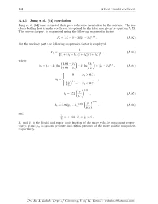 144 A Heat transfer coeﬃcient
A.4.5 Jung et al. [64] correlation
Jung et al. [64] have extended their pure substance correlation to the mixture. The nu-
cleate boiling heat transfer coeﬃcient is replaced by the ideal one given by equation A.73.
The convective part is suppressed using the following suppression factor
Fc = 1.0 − 0 − 35|y1 − x1|1.56
. (A.82)
For the nucleate part the following suppression factor is employed
Fn =
1
{[1 + (b2 + b3)(1 + b4)](1 + b5)}2 , (A.83)
where
b2 = (1 − x1) ln
1.01 − x1
1.01 − y1
+ x1 ln
x1
y1
+ |y1 − x1|1.5
, (A.84)
b3 =



0 x1 ≥ 0.01
x1
y1
0.1
− 1 x1 < 0.01
,
b4 = 152
p
pc,1
0.66
, (A.85)
b5 = 0.92|y1 − x1|0.001 p
pc,1
0.66
, (A.86)
and
x1
y1
= 1 for x1 = y1 = 0 ,
x1 and y1 is the liquid and vapor mole fraction of the more volatile component respec-
tively. p and pc,1 is system pressure and critical pressure of the more volatile component
respectively.
Dr. Ali A. Rabah, Dept of Chemeng, U of K, Email : rabahss@hotamil.com
 