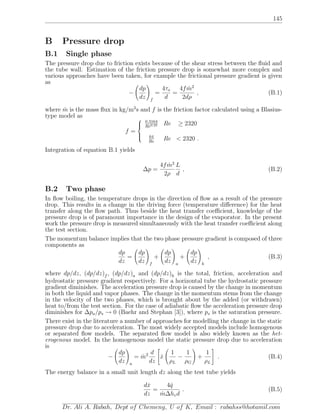 145
B Pressure drop
B.1 Single phase
The pressure drop due to friction exists because of the shear stress between the ﬂuid and
the tube wall. Estimation of the friction pressure drop is somewhat more complex and
various approaches have been taken, for example the frictional pressure gradient is given
as
−
dp
dz f
=
4τo
d
=
4f ˙m2
2dρ
, (B.1)
where ˙m is the mass ﬂux in kg/m2
s and f is the friction factor calculated using a Blasius-
type model as
f =



0.3164
Re0.25 Re ≥ 2320
64
Re
Re < 2320 .
Integration of equation B.1 yields
∆p =
4f ˙m2
2ρ
L
d
, (B.2)
B.2 Two phase
In ﬂow boiling, the temperature drops in the direction of ﬂow as a result of the pressure
drop. This results in a change in the driving force (temperature diﬀerence) for the heat
transfer along the ﬂow path. Thus beside the heat transfer coeﬃcient, knowledge of the
pressure drop is of paramount importance in the design of the evaporator. In the present
work the pressure drop is measured simultaneously with the heat transfer coeﬃcient along
the test section.
The momentum balance implies that the two phase pressure gradient is composed of three
components as
dp
dz
=
dp
dz f
+
dp
dz a
+
dp
dz h
, (B.3)
where dp/dz, (dp/dz)f , (dp/dz)a and (dp/dz)h is the total, friction, acceleration and
hydrostatic pressure gradient respectively. For a horizontal tube the hydrostatic pressure
gradient diminishes. The acceleration pressure drop is caused by the change in momentum
in both the liquid and vapor phases. The change in the momentum stems from the change
in the velocity of the two phases, which is brought about by the added (or withdrawn)
heat to/from the test section. For the case of adiabatic ﬂow the acceleration pressure drop
diminishes for ∆pa/ps → 0 (Baehr and Stephan [3]), where ps is the saturation pressure.
There exist in the literature a number of approaches for modelling the change in the static
pressure drop due to acceleration. The most widely accepted models include homogenous
or separated ﬂow models. The separated ﬂow model is also widely known as the het-
erogenous model. In the homogenous model the static pressure drop due to acceleration
is
−
dp
dz a
= ˙m2 d
dz
˙x
1
ρL
−
1
ρG
+
1
ρL
. (B.4)
The energy balance in a small unit length dz along the test tube yields
d ˙x
dz
=
4 ˙q
˙m∆hvd
. (B.5)
Dr. Ali A. Rabah, Dept of Chemeng, U of K, Email : rabahss@hotamil.com
 