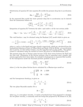 146 B Pressure drop
Substitution of equation B.5 into equation B.4 yields the pressure drop due to acceleration
as
∆pa =
4 ˙q ˙m
d∆hvρG
1 −
ρG
ρL
∆L . (B.6)
In the separated ﬂow model the static pressure drop due to acceleration can be derived
from the momentum balance as
−
dp
dz a
= ˙m2 d
dz
˙x2
ερG
+
(1 − ˙x)2
(1 − ε)ρL
. (B.7)
Integration of equation B.7 between the inlet i and outlet o of the test section yields
−∆pa = −(po − pi)a = ˙m2 ˙x2
2
εoρG,o
+
(1 − ˙xo)2
(1 − εo)ρL,o
−
˙x2
i
εiρG,i
−
(1 − ˙xi)2
(1 − εi)ρL,i
. (B.8)
The void fraction ε may be obtained using the Rauhani [117] model which is given as:
ε =
˙x
ρG
(1 + 0.12(1 − ˙x))
˙x
ρG
+
1 − ˙x
ρL
+
1.18(1 − ˙x)[gσ(ρL − ρG)]1/4
˙mρ
1/2
L
−1
, (B.9)
where ρL and ρG is the liquid and vapor density respectively, which are calculated from the
fundamental equation of state of Tillner-Roth and Baehr [152] for R134a. g is acceleration
due to gravity, σ is the surface tension, ˙m is the mass ﬂux and ˙x is the quality. The surface
tension is calculated using the method of Lucus [92] given in VDI-W¨armeatlas [157].
The pressure drop due to friction exists because of the shear stress between the ﬂuid and
the tube wall. Estimation of the friction pressure drop is somewhat more complex and
various approaches have been taken, for example in homogenous or separated ﬂow models.
In the homogenous model the frictional pressure gradient is given as
−
dp
dz f
=
4τo
d
=
2ξ ˙m2
dρH
, (B.10)
where ξ is the two phase friction factor calculated by a Blasius-type model as
ξ =



0.3164
Re0.25 Re ≥ 2320
64
Re
Re < 2320 .
and the homogenous densityρH is given as
1
ρH
=
1 − ˙x
ρL
+
˙x
ρG
. (B.11)
The two phase Reynolds number Re is
Re =
˙md
ηTP
, (B.12)
where ηTP is a two-phase viscosity. A variety of methods have been proposed to calculate
the two phase viscosity, a commonly used one being that proposed by McAdams et al. [95]
1
ηTP
=
1 − ˙x
ηL
+
˙x
ηG
, (B.13)
Dr. Ali A. Rabah, Dept of Chemeng, U of K, Email : rabahss@hotamil.com
 