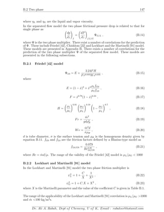 B.2 Two phase 147
where ηL and ηG are the liquid and vapor viscosity.
In the separated ﬂow model the two phase frictional pressure drop is related to that for
single phase as
dp
dz f
=
dP
dz f,L/G
ΨG/L , (B.14)
where Ψ is the two phase multiplier. There exist a number of correlations for the prediction
of Ψ. These include Friedel [42], Chishlom [22] and Lockhart and the Martinelli [91] model.
These models are presented in Appendix B. There exists a number of correlations for the
prediction of the two phase multiplier Ψ of the separated ﬂow model. These models are
presented in the following subsections.
B.2.1 Friedel [42] model
ΨL0 = E +
3.24FH
Fr0.045We0.035
, (B.15)
where
E = (1 − ˙x)2
+ ˙x2 ρLfG0
ρGfL0
, (B.16)
F = ˙x0.78
(1 − ˙x)0.24
, (B.17)
H =
ρL
ρG
0.91
µG
µL
0.19
1 −
µG
µL
0.7
, (B.18)
Fr =
˙m2
gdρ2
H
, (B.19)
We =
˙m2
d
σρH
, (B.20)
d is tube diameter, σ is the surface tension and H is the homogenous density given by
equation B.11. fG0 and fL0 are the friction factors deﬁned by a Blasius-type model as
fL0/G0 =
0.079
Re0.25
L0/G0
, (B.21)
where Re = ˙md/µ. The range of the validity of the Friedel [42] model is µL/µG < 1000
B.2.2 Lockhart and Martinelli [91] model
In the Lockhart and Martinelli [91] model the two phase friction multiplier is
ψ2
L = 1 +
C
X
+
1
X2
, (B.22)
ψ2
G = 1 + C.X + X2
, (B.23)
where X is the Martinelli parameter and the value of the coeﬃcient C is given in Table B.1.
The range of the applicability of the Lockhart and Martinelli [91] correlation is µL/µG >1000
and ˙m <100 kg/m2
s.
Dr. Ali A. Rabah, Dept of Chemeng, U of K, Email : rabahss@hotamil.com
 