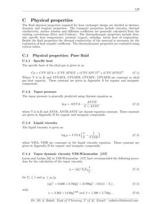 149
C Physical properties
The ﬂuid physical properties required for heat exchanger design are divided in thermo-
dynamic and trasport properties. The transport properties include viscosity, thermal
conductivity, surface tension and diﬀusion coeﬃcient are generally calculated from the
existing correlations (Pery and Coulson). The thermodynamic properties include dem-
sity, speciﬁc heat temperature, pressure (vapor), enthalpy, latent heat of evaporation.
Beside the ﬂuid properties the thermal conductivity of the material is necessary for the
evaluation of heat transfer coeﬃcient. The thermodynamic properties are evaluated using
critical tables.
C.1 Physical properties: Pure ﬂuid
C.1.1 Speciﬁc heat
The speciﬁc heat of the ideal gas is given in as
Cp = CPV APA + (CPV APB)T + (CPV APC)T2
+ (CPV APD)T3
(C.1)
Where T is in K and CPVAPA, CPVAPB, CPVAPC, CPVAPD are constant in ideal
gas heat capacity. These constant are given in Appendix A for organic and inorganic
compounds.
C.1.2 Vapor pressure
The vapor pressure is generally predicted using Antonie equation as
ln p = ANTA −
ANTB
T + ANTC
(C.2)
where T is in K and ANTA, ANTB,ANTC are Anonie equation constant. These constant
are given in Appendix D for organic and inorganic compounds.
C.1.3 Liquid viscosity
The liquid viscosity is given as:
log µ = V ISA
1
T
−
1
V ISB
(C.3)
where VISA, VISB are constants in the liquid viscosity equation. These constant are
given in Appendix D for organic and inorganic compounds.
C.1.4 Vapor dynamic viscosity VDI-W¨armeatlas [157]
Lucas and Luckas [92] in VDI-W¨armeatlas [157] have recommended the following proce-
dure for the calculation of the vapor viscosity.
η = (ηξ)r
FpFQ
1
ξ
, (C.4)
for Tr ≤ 1 and pr ≤ ps/pc
(ηξ)r
= 0.600 + 0.760pα
r + (6.990pβ
r − 0.6)(1 − Tr) , (C.5)
with
α = 3.262 + 14.98p5.508
r and β = 1.390 + 5.746pr , (C.6)
Dr. Ali A. Rabah, Dept of Chemeng, U of K, Email : rabahss@hotamil.com
 