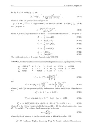 150 C Physical properties
for 1≤ Tr ≤ 40 and 0≤ pr ≤ 100
(ηξ)r
= (ηo
ξ) 1 +
ApE
r
BpF
r + (1 + CpD
r )−1
, (C.7)
where ηo
is the low pressure viscosity given as
ηo
ξ = [0.807T0.618
r − 0.357 exp(−0.449Tr) + 0.340 exp(−4.058Tr) + 0.018]Fo
p Fo
Q , (C.8)
and ξ is given as
ξ =
[Tc]1/6
[R]1/6
[Na]1/3
[M]1/2[pc]2/3
, (C.9)
where Na is the Avagadro number in kmol. The coeﬃcients of equation C.7 are given as
A =
a1
Tr
exp(a2Tγ
r ) , (C.10)
B = A(b1Tr − b2) , (C.11)
C =
c1
Tr
exp(c2Tδ
r ) , (C.12)
D =
d1
Tr
exp(d2Tr ) , (C.13)
E = 1.3088 , (C.14)
F = f1 exp(f2Tς
r ) . (C.15)
The coeﬃcients a, b, c, d, e, and f are given in Table C.1
Table C.1. Coeﬃcients of the correlation used for the prediction of the vapor dynamic viscosity.
a1 1.245.10−3
a2 5.1726 c1 0.4489 c2 3.0578 γ -0.3286
b1 1.6553 b2 1.2723 d1 1.7368 d2 2.2310 δ -37.7332
f1 0.9425 f2 −0.1853 ς 0.4489 -7.6351
Fp = 1 + (Fo
p − 1)
(ηξ)r
ηoξ
−3
, (C.16)
and
FQ = 1 + (Fo
Q − 1)
(ηξ)r
ηoξ
−1
− 0.007 ln
(ηξ)r
ηoξ
4
, (C.17)
where Fo
p and Fo
Q is low-pressure polarity and quantum factors respectively. These factors
are
Fo
p = 1 , 0 ≤ µr < 0.022 , (C.18)
Fo
p = 1 + 30.55(0.292 − Zc)1.7
, 0.022 ≤ µr < 0.075 , (C.19)
Fo
p = 1 + 30.55(0.292 − Zc)1.7
(|0.96 + 0.1(Tr − 0.7)|) , 0.075 ≤ µr , (C.20)
where Zc is the critical compressibility factor and Fo
Q = 1.0 for all substances other than
He, H2 and D2 . The reduced dipole moment µr is given as
µr =
µ2
pc
(kTc)2
, (C.21)
where the dipole moment µ for the gases is given in VDI-W¨armeatlas [157]
Dr. Ali A. Rabah, Dept of Chemeng, U of K, Email : rabahss@hotamil.com
 