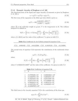C.1 Physical properties: Pure ﬂuid 151
C.1.5 Dynamic viscosity of Fenghour et al. [40]
The functional form of the liquid and vapor viscosity of ammonia as given by Fenghour
et al. [40] is
η = ηo(T) + η1(T)ρ + η2(ρ, T) , (C.22)
The ﬁrst term of the expansion is the dilute gas term which is given as
ηo(T) = 100
0.021357
0.29572
(MT)1/2
exp(Ω)
, (C.23)
where M is the molecular weight in g/mol, T is the temperature in K. The collision
integral Ω is deﬁned as
Ω(T) = C(1) + C(2) log
kT
+
4
n=3
C(n) log
kT
n
, (C.24)
where /k=386 K and the value of the coeﬃcient C is given in table C.2.
Table C.2. Coeﬃcients for the Collision integral Ω (equation C.24).
C(1) 4.9931822 C(2) -0.61122364 C(3) 0.18535124 C(4) -0.1116094
The second term of equation C.22 represents the contribution of the moderately dense
ﬂuid
η1(T) = Fv(T)ηo(T)ρ , (C.25)
where
Fv(T) = C



A(1) +
13
i=2
A(i) log
kT
−(i−1)
2



, (C.26)
where C=0.6022137/0.29573
and the value of the coeﬃcient A is given in table C.3
Table C.3. Coeﬃcients of equation C.26.
i A i A
1 -0.17999496×101
2 0.466692621×102
3 -0.53460794×103
4 0.33604074×104
5 -0.13019164×105
6 0.33414230×105
7 -0.58711743×105
8 0.71426686×105
9 -0.59834012×105
10 0.33652741×105
11 -0.12027350×105
12 0.24348205×104
13 -0.120807957×103
The third term in the viscosity equation C.22 is the contribution of the dense gas
η2(ρ, T) =
3
i=1
F(i, T)ρi+1
, (C.27)
Dr. Ali A. Rabah, Dept of Chemeng, U of K, Email : rabahss@hotamil.com
 