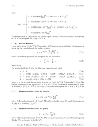 152 C Physical properties
where
F(i, T) =



1 0.219664285 kT
2
− 0.83651107 × 10−1
kT
4
2 0.17366936 × 10−2
− 0.83651107 × 10−2
kT
3 0.167668649 × 10−3
kT
2
− 0.149710093 × 10−3
kT
3
+
0.77012274 × 10−4
kT
4
The Fenghour et al. [40] correlation for the vapor viscosity of ammonia has an uncertainty
of 2% in the temperature range of T < Tc.
C.1.6 Surface tension
Lucas and Luckas [92] in VDI-W¨armeatlas [157] have recommended the following corre-
lation for the calculation of the surface tension
σ = p2/3
c T1/3
c
1 − Tr
a
m
b , (C.28)
where the reduced pressure and temperature are deﬁned as
pr =
p
pc
, Tr =
T
Tc
, , (C.29)
respectively.
For a polar ﬂuid like R134a the following quantities are valid
a = 1 , (C.30)
b = 0.1574 + 0.359ω − 1.769X − 13.69X2
− 0.510ω2
+ 1.298ωX , (C.31)
m = 1.210 + 0.5385ω − 14.61X − 32.07X2
− 1.656ω2
+ 22, 03ωX , (C.32)
X = lgpsr(Tr = 0.6) + 1.70ω + 1.552 . (C.33)
where ω is the acentric factor and it is given by Pitzer in VDI-W¨armeatlas [157] as The
surface tension given by equation C.28 is in 10−5
N/cm. Its level of uncertainty as given
by Reid et al. [118] is 1.2 % in the range of the reduced temperature of 0.56 ≤ Tr ≤ 0.63.
C.1.7 Thermal conductivity for liquids
k = 3.65 × 10−5
Cp
ρ
M
1/3
. (C.34)
where k thermal conductivity W/moC, M is the molecular mass, Cp speiﬁc heat capacity
(kJ/kg oC), ρ density (kg/m
3
)
C.1.8 Thermal conductivity for gases
k = µ Cp +
10.4
M
. (C.35)
where k thermal conductivity W/m o
C, M is the molecular mass, Cp speciﬁc heat capacity
(kJ/kg o
C), µ viscosity in (mNs/m2
)
Dr. Ali A. Rabah, Dept of Chemeng, U of K, Email : rabahss@hotamil.com
 