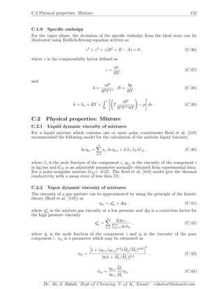 C.2 Physical properties: Mixture 153
C.1.9 Speciﬁc enthalpy
For the vapor phase, the deviation of the speciﬁc enthalpy from the ideal state can be
illustrated using Redlich-Kwong equation written as
z3
+ z2
+ z(B2
+ B − A) = 0 . (C.36)
where z is the compressibilty factor deﬁned as
z =
pv
RT
. (C.37)
and
A =
aP
R2T2.5
, B =
bp
RT
. (C.38)
h = ho + RT +
v
0
T
dP
R2T2.5dT
− p dv . (C.39)
C.2 Physical properties: Mixture
C.2.1 Liquid dynamic viscosity of mixtures
For a liquid mixture which contains one or more polar constituents Reid et al. [118]
recommended the following model for the calculation of the mixture liquid viscosity
ln ηm =
n
i=1
xi. ln ηL,i + 2.x1.x2.G12 , (C.40)
where xi is the mole fraction of the component i, ηL,i is the viscosity of the component i
in kg/ms and G12 is an adjustable parameter normally obtained from experimental data.
For a polar-nonpolar mixture G12= -0.22. The Reid et al. [118] model give the thermal
conductivity with a mean error of less then 5%.
C.2.2 Vapor dynamic viscosity of mixtures
The viscosity of a gas mixture can be approximated by using the principle of the kinetic
theory (Reid et al. [118]) as
ηm = ηo
m + ∆η , (C.41)
where ηo
m is the mixture gas viscosity at a low pressure and ∆η is a correction factor for
the high pressure viscosity
ηo
m =
n
i=1
yiηG,i
n
j=1 yiφij
, (C.42)
where yi is the mole fraction of the component i and ηi is the viscosity of the pure
component i. φij is a parameter which may be estimated as
φij =
1 + (ηG,i/ηG,j)0.5
(Mj/Mi)0.25
2
[8(1 + Mi/Mj)]0.5
, (C.43)
φji =
ηG,j
ηG,i
Mj
Mi
φij . (C.44)
Dr. Ali A. Rabah, Dept of Chemeng, U of K, Email : rabahss@hotamil.com
 