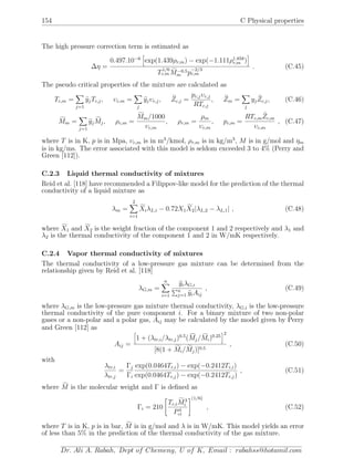 154 C Physical properties
The high pressure correction term is estimated as
∆η =
0.497.10−6
exp(1.439ρr,m) − exp(−1.111ρ1.858
r,m )
T
1/6
c,m M−0.5
m p
−2/3
c,m
. (C.45)
The pseudo critical properties of the mixture are calculated as
Tc,m =
j=1
yjTc,j, υc,m =
j
yjυc,j, Zc,j =
pc,jυc,j
RTc,j
, Zm =
j
yjZc,j, (C.46)
Mm =
j=1
yjMj, ρc,m =
Mm/1000
υc,m
, ρr,m =
ρm
υc,m
, pc,m =
RTc,mZc,m
υc,m
, (C.47)
where T is in K, p is in Mpa, υc,m is in m3
/kmol, ρr,m is in kg/m3
, M is in g/mol and ηm
is in kg/ms. The error associated with this model is seldom exceeded 3 to 4% (Perry and
Green [112]).
C.2.3 Liquid thermal conductivity of mixtures
Reid et al. [118] have recommended a Filippov-like model for the prediction of the thermal
conductivity of a liquid mixture as
λm =
2
i=1
XiλL,i − 0.72X1X2|λL,2 − λL,1| , (C.48)
where X1 and X2 is the weight fraction of the component 1 and 2 respectively and λ1 and
λ2 is the thermal conductivity of the component 1 and 2 in W/mK respectively.
C.2.4 Vapor thermal conductivity of mixtures
The thermal conductivity of a low-pressure gas mixture can be determined from the
relationship given by Reid et al. [118]
λG,m =
n
i=1
yiλG,i
n
j=1 yiAij
, (C.49)
where λG,m is the low-pressure gas mixture thermal conductivity, λG,i is the low-pressure
thermal conductivity of the pure component i. For a binary mixture of two non-polar
gases or a non-polar and a polar gas, Aij may be calculated by the model given by Perry
and Green [112] as
Aij =
1 + (λtr,i/λtr,j)0.5
(Mj/Mi)0.25
2
[8(1 + Mi/Mj)]0.5
, (C.50)
with
λtr,i
λtr,j
=
Γj
Γi
exp(0.0464Tr,i) − exp(−0.2412Tr,i)
exp(0.0464Tr,j) − exp(−0.2412Tr,j)
, (C.51)
where M is the molecular weight and Γ is deﬁned as
Γi = 210
Tc,iM3
i
P4
ci
(1/6)
, (C.52)
where T is in K, p is in bar, M is in g/mol and λ is in W/mK. This model yields an error
of less than 5% in the prediction of the thermal conductivity of the gas mixture.
Dr. Ali A. Rabah, Dept of Chemeng, U of K, Email : rabahss@hotamil.com
 