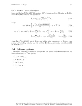 C.3 Software packages 155
C.2.5 Surface tension of mixtures
Lucas and Luckas [92] in VDI-W¨armeatlas [157] recommended the following method for
calculation of the mixture surface tension
σm = p2/3
c,mT1/3
c,m
1 − tr,m
am
nm
bm , (C.53)
where
bi = 0.1196. 1 +
Ts,ri ln(pc,m/1.01325)
1 − Ts,ri
, bm = xibi , (C.54)
am = 1, nm = 11/9, Tc,m =
j=1
xiTc,j, υc,m =
j
xjυc,j, Zc,j =
pc,jυc,j
RTc,j
, (C.55)
Zm =
j
xjZc,j, pc,m =
RTc,mZc,m
υc,m
, Ts,ri =
Tb,i
Tc,i
, (C.56)
where Tb,i=T (p=1.01325 bar) is the normal boiling point temperature of the pure com-
ponent i. T is in K, p is in bar and σ is in N/m. The Lucas and Luckas correlation yields
an error of <5%.
C.3 Software packages
There exists a number of software packages for the prediction of thermodynamic and
transport properties. These include:
1. ASPEN Plus (
2. CHEMCAD
3. SUPERPRO
4. REFPROP
Dr. Ali A. Rabah, Dept of Chemeng, U of K, Email : rabahss@hotamil.com
 