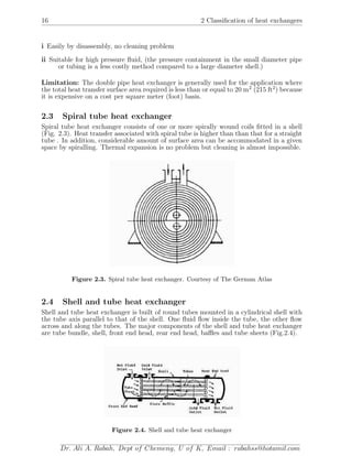 16 2 Classiﬁcation of heat exchangers
i Easily by disassembly, no cleaning problem
ii Suitable for high pressure ﬂuid, (the pressure containment in the small diameter pipe
or tubing is a less costly method compared to a large diameter shell.)
Limitation: The double pipe heat exchanger is generally used for the application where
the total heat transfer surface area required is less than or equal to 20 m2
(215 ft2
) because
it is expensive on a cost per square meter (foot) basis.
2.3 Spiral tube heat exchanger
Spiral tube heat exchanger consists of one or more spirally wound coils ﬁtted in a shell
(Fig. 2.3). Heat transfer associated with spiral tube is higher than than that for a straight
tube . In addition, considerable amount of surface area can be accommodated in a given
space by spiralling. Thermal expansion is no problem but cleaning is almost impossible.
Figure 2.3. Spiral tube heat exchanger. Courtesy of The German Atlas
2.4 Shell and tube heat exchanger
Shell and tube heat exchanger is built of round tubes mounted in a cylindrical shell with
the tube axis parallel to that of the shell. One ﬂuid ﬂow inside the tube, the other ﬂow
across and along the tubes. The major components of the shell and tube heat exchanger
are tube bundle, shell, front end head, rear end head, baﬄes and tube sheets (Fig.2.4).
Figure 2.4. Shell and tube heat exchanger
Dr. Ali A. Rabah, Dept of Chemeng, U of K, Email : rabahss@hotamil.com
 